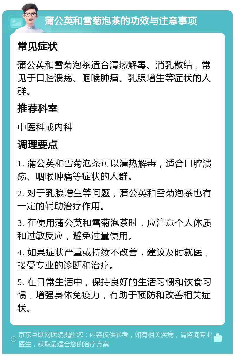 蒲公英和雪菊泡茶的功效与注意事项 常见症状 蒲公英和雪菊泡茶适合清热解毒、消乳散结，常见于口腔溃疡、咽喉肿痛、乳腺增生等症状的人群。 推荐科室 中医科或内科 调理要点 1. 蒲公英和雪菊泡茶可以清热解毒，适合口腔溃疡、咽喉肿痛等症状的人群。 2. 对于乳腺增生等问题，蒲公英和雪菊泡茶也有一定的辅助治疗作用。 3. 在使用蒲公英和雪菊泡茶时，应注意个人体质和过敏反应，避免过量使用。 4. 如果症状严重或持续不改善，建议及时就医，接受专业的诊断和治疗。 5. 在日常生活中，保持良好的生活习惯和饮食习惯，增强身体免疫力，有助于预防和改善相关症状。