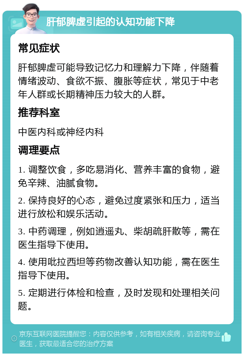 肝郁脾虚引起的认知功能下降 常见症状 肝郁脾虚可能导致记忆力和理解力下降，伴随着情绪波动、食欲不振、腹胀等症状，常见于中老年人群或长期精神压力较大的人群。 推荐科室 中医内科或神经内科 调理要点 1. 调整饮食，多吃易消化、营养丰富的食物，避免辛辣、油腻食物。 2. 保持良好的心态，避免过度紧张和压力，适当进行放松和娱乐活动。 3. 中药调理，例如逍遥丸、柴胡疏肝散等，需在医生指导下使用。 4. 使用吡拉西坦等药物改善认知功能，需在医生指导下使用。 5. 定期进行体检和检查，及时发现和处理相关问题。