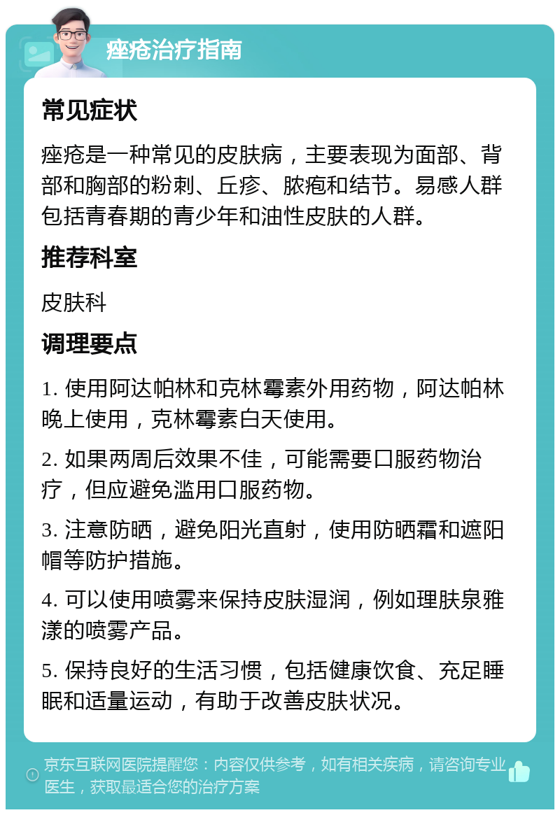 痤疮治疗指南 常见症状 痤疮是一种常见的皮肤病，主要表现为面部、背部和胸部的粉刺、丘疹、脓疱和结节。易感人群包括青春期的青少年和油性皮肤的人群。 推荐科室 皮肤科 调理要点 1. 使用阿达帕林和克林霉素外用药物，阿达帕林晚上使用，克林霉素白天使用。 2. 如果两周后效果不佳，可能需要口服药物治疗，但应避免滥用口服药物。 3. 注意防晒，避免阳光直射，使用防晒霜和遮阳帽等防护措施。 4. 可以使用喷雾来保持皮肤湿润，例如理肤泉雅漾的喷雾产品。 5. 保持良好的生活习惯，包括健康饮食、充足睡眠和适量运动，有助于改善皮肤状况。