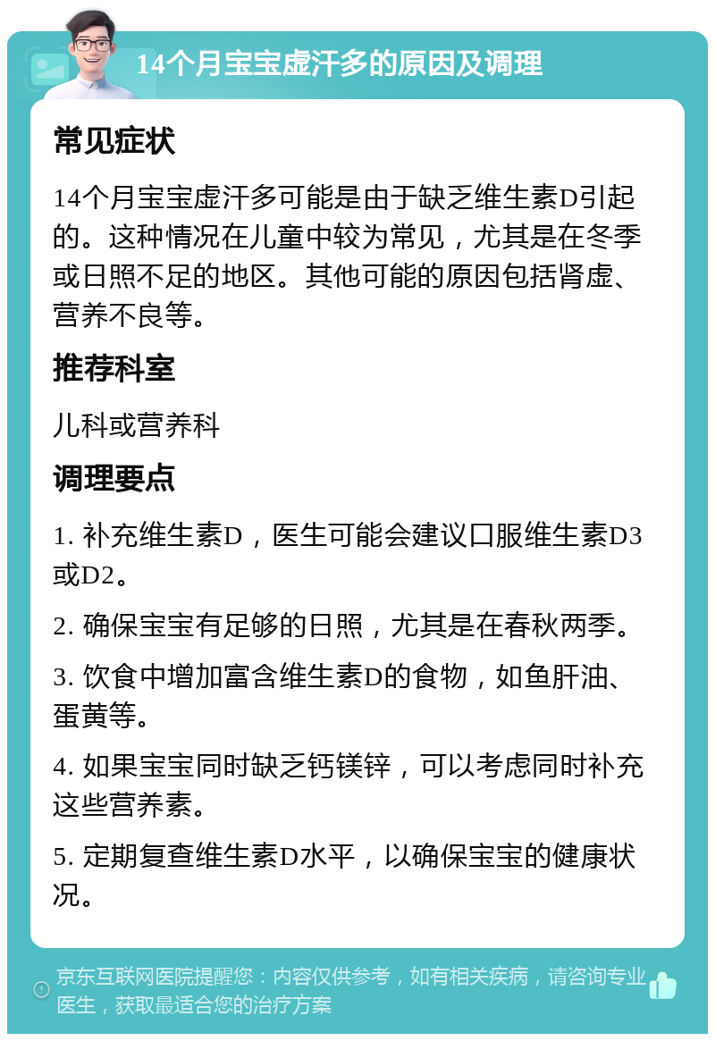 14个月宝宝虚汗多的原因及调理 常见症状 14个月宝宝虚汗多可能是由于缺乏维生素D引起的。这种情况在儿童中较为常见，尤其是在冬季或日照不足的地区。其他可能的原因包括肾虚、营养不良等。 推荐科室 儿科或营养科 调理要点 1. 补充维生素D，医生可能会建议口服维生素D3或D2。 2. 确保宝宝有足够的日照，尤其是在春秋两季。 3. 饮食中增加富含维生素D的食物，如鱼肝油、蛋黄等。 4. 如果宝宝同时缺乏钙镁锌，可以考虑同时补充这些营养素。 5. 定期复查维生素D水平，以确保宝宝的健康状况。