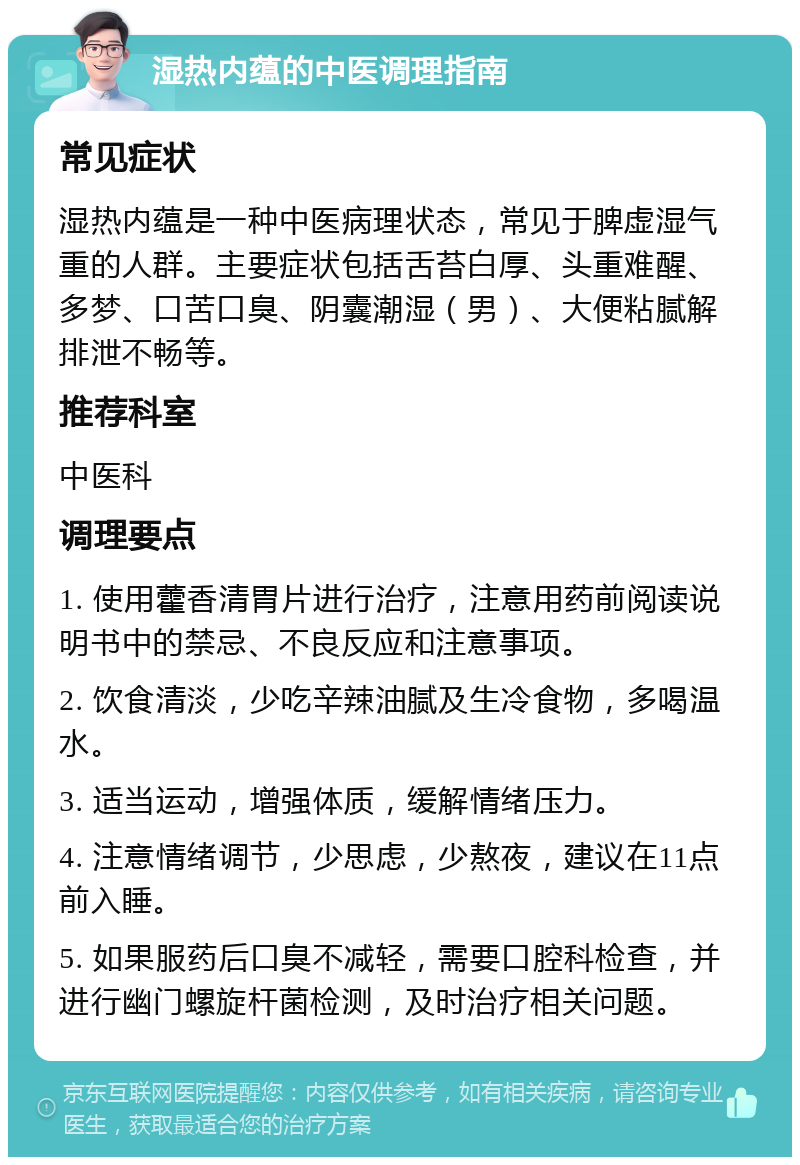 湿热内蕴的中医调理指南 常见症状 湿热内蕴是一种中医病理状态，常见于脾虚湿气重的人群。主要症状包括舌苔白厚、头重难醒、多梦、口苦口臭、阴囊潮湿（男）、大便粘腻解排泄不畅等。 推荐科室 中医科 调理要点 1. 使用藿香清胃片进行治疗，注意用药前阅读说明书中的禁忌、不良反应和注意事项。 2. 饮食清淡，少吃辛辣油腻及生冷食物，多喝温水。 3. 适当运动，增强体质，缓解情绪压力。 4. 注意情绪调节，少思虑，少熬夜，建议在11点前入睡。 5. 如果服药后口臭不减轻，需要口腔科检查，并进行幽门螺旋杆菌检测，及时治疗相关问题。