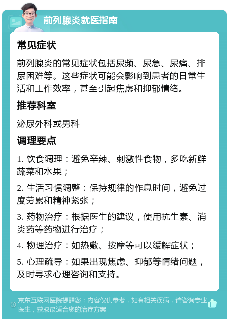 前列腺炎就医指南 常见症状 前列腺炎的常见症状包括尿频、尿急、尿痛、排尿困难等。这些症状可能会影响到患者的日常生活和工作效率，甚至引起焦虑和抑郁情绪。 推荐科室 泌尿外科或男科 调理要点 1. 饮食调理：避免辛辣、刺激性食物，多吃新鲜蔬菜和水果； 2. 生活习惯调整：保持规律的作息时间，避免过度劳累和精神紧张； 3. 药物治疗：根据医生的建议，使用抗生素、消炎药等药物进行治疗； 4. 物理治疗：如热敷、按摩等可以缓解症状； 5. 心理疏导：如果出现焦虑、抑郁等情绪问题，及时寻求心理咨询和支持。