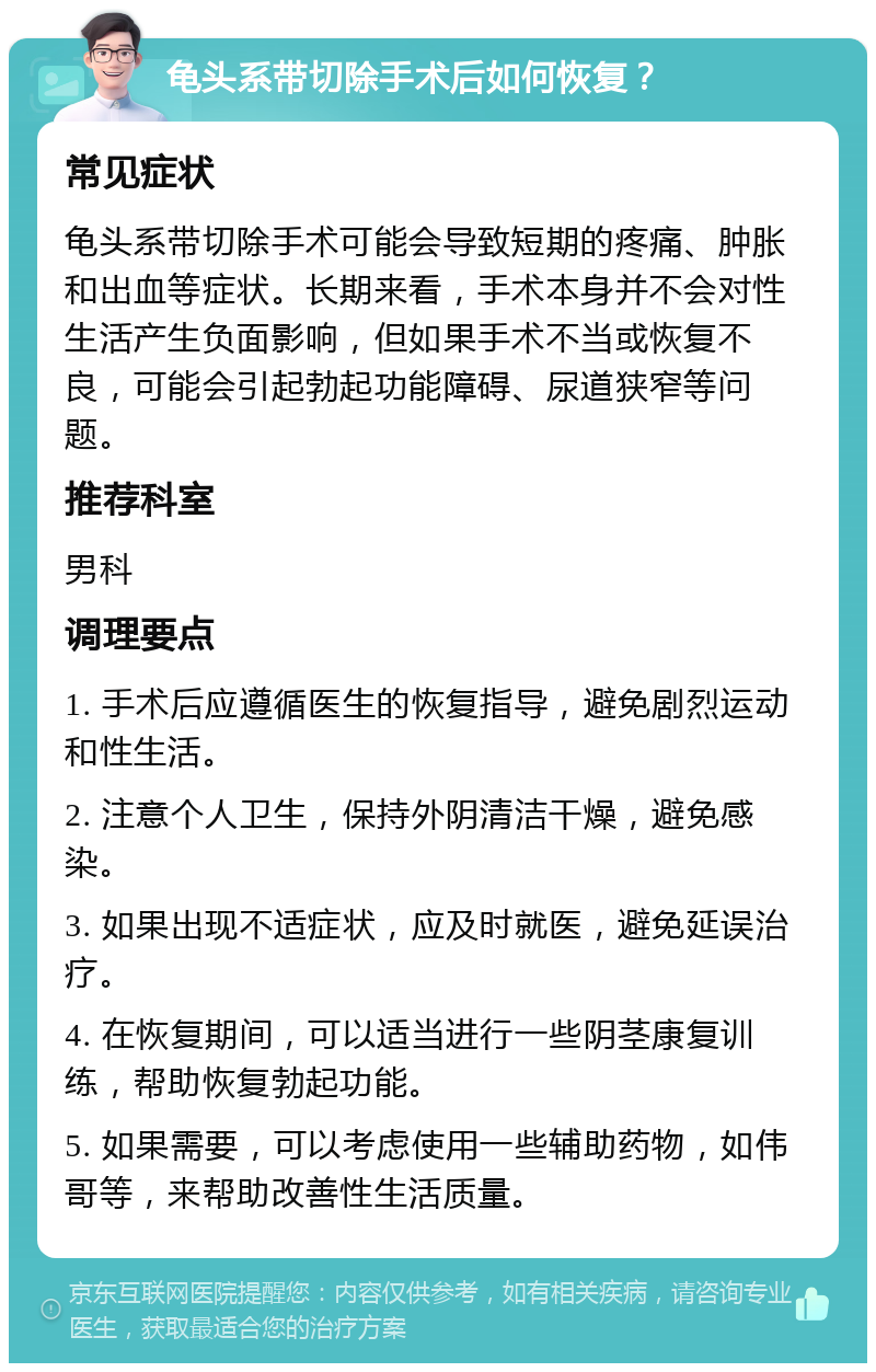 龟头系带切除手术后如何恢复？ 常见症状 龟头系带切除手术可能会导致短期的疼痛、肿胀和出血等症状。长期来看，手术本身并不会对性生活产生负面影响，但如果手术不当或恢复不良，可能会引起勃起功能障碍、尿道狭窄等问题。 推荐科室 男科 调理要点 1. 手术后应遵循医生的恢复指导，避免剧烈运动和性生活。 2. 注意个人卫生，保持外阴清洁干燥，避免感染。 3. 如果出现不适症状，应及时就医，避免延误治疗。 4. 在恢复期间，可以适当进行一些阴茎康复训练，帮助恢复勃起功能。 5. 如果需要，可以考虑使用一些辅助药物，如伟哥等，来帮助改善性生活质量。