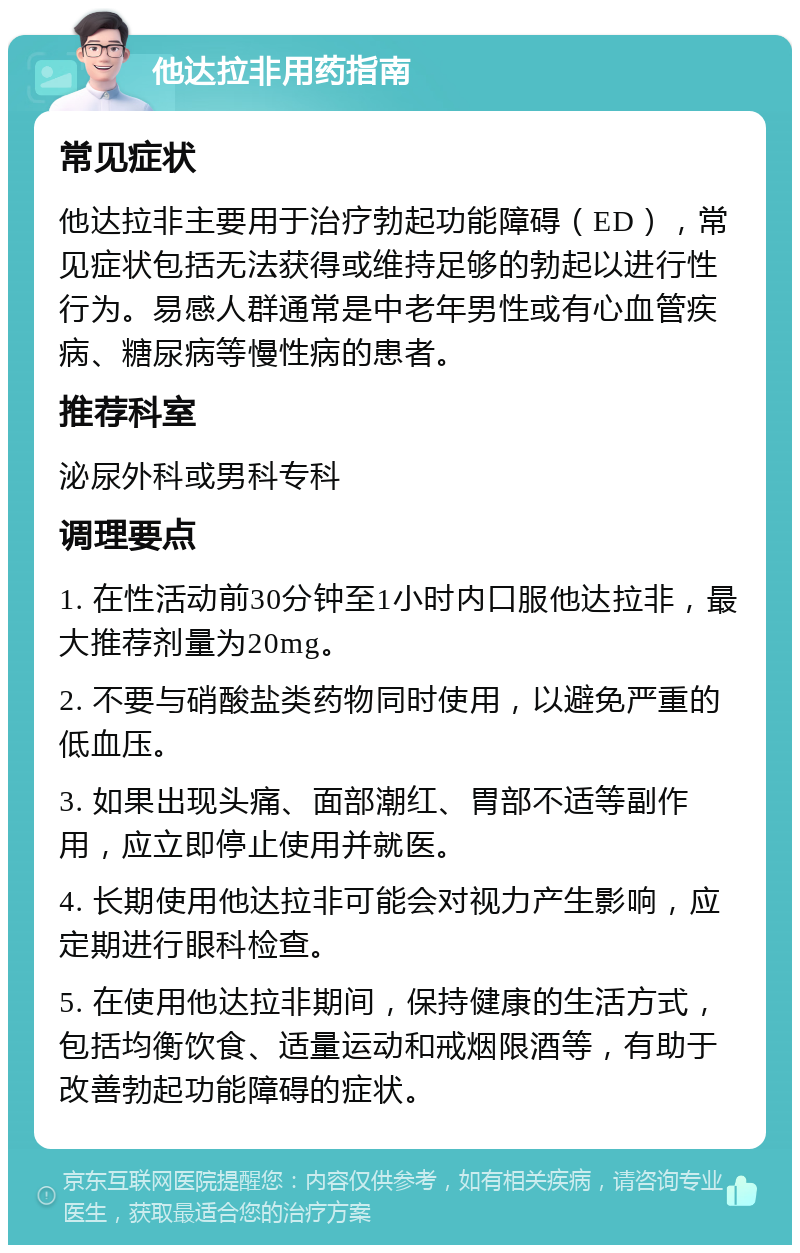 他达拉非用药指南 常见症状 他达拉非主要用于治疗勃起功能障碍（ED），常见症状包括无法获得或维持足够的勃起以进行性行为。易感人群通常是中老年男性或有心血管疾病、糖尿病等慢性病的患者。 推荐科室 泌尿外科或男科专科 调理要点 1. 在性活动前30分钟至1小时内口服他达拉非，最大推荐剂量为20mg。 2. 不要与硝酸盐类药物同时使用，以避免严重的低血压。 3. 如果出现头痛、面部潮红、胃部不适等副作用，应立即停止使用并就医。 4. 长期使用他达拉非可能会对视力产生影响，应定期进行眼科检查。 5. 在使用他达拉非期间，保持健康的生活方式，包括均衡饮食、适量运动和戒烟限酒等，有助于改善勃起功能障碍的症状。