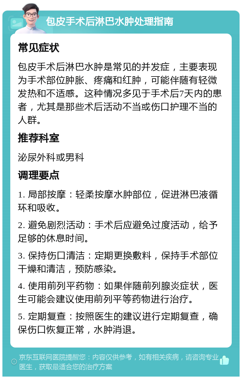 包皮手术后淋巴水肿处理指南 常见症状 包皮手术后淋巴水肿是常见的并发症，主要表现为手术部位肿胀、疼痛和红肿，可能伴随有轻微发热和不适感。这种情况多见于手术后7天内的患者，尤其是那些术后活动不当或伤口护理不当的人群。 推荐科室 泌尿外科或男科 调理要点 1. 局部按摩：轻柔按摩水肿部位，促进淋巴液循环和吸收。 2. 避免剧烈活动：手术后应避免过度活动，给予足够的休息时间。 3. 保持伤口清洁：定期更换敷料，保持手术部位干燥和清洁，预防感染。 4. 使用前列平药物：如果伴随前列腺炎症状，医生可能会建议使用前列平等药物进行治疗。 5. 定期复查：按照医生的建议进行定期复查，确保伤口恢复正常，水肿消退。