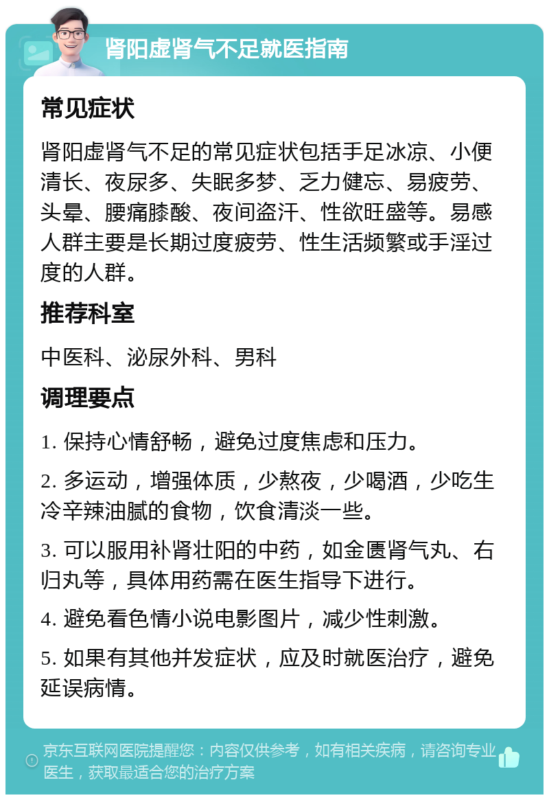 肾阳虚肾气不足就医指南 常见症状 肾阳虚肾气不足的常见症状包括手足冰凉、小便清长、夜尿多、失眠多梦、乏力健忘、易疲劳、头晕、腰痛膝酸、夜间盗汗、性欲旺盛等。易感人群主要是长期过度疲劳、性生活频繁或手淫过度的人群。 推荐科室 中医科、泌尿外科、男科 调理要点 1. 保持心情舒畅，避免过度焦虑和压力。 2. 多运动，增强体质，少熬夜，少喝酒，少吃生冷辛辣油腻的食物，饮食清淡一些。 3. 可以服用补肾壮阳的中药，如金匮肾气丸、右归丸等，具体用药需在医生指导下进行。 4. 避免看色情小说电影图片，减少性刺激。 5. 如果有其他并发症状，应及时就医治疗，避免延误病情。