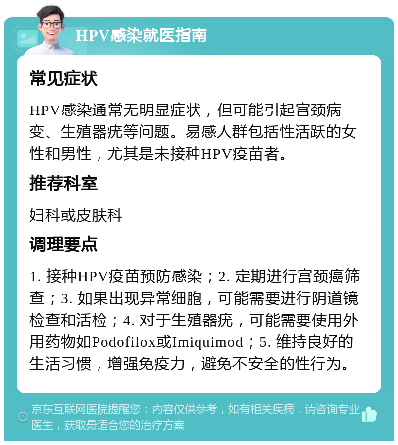 HPV感染就医指南 常见症状 HPV感染通常无明显症状，但可能引起宫颈病变、生殖器疣等问题。易感人群包括性活跃的女性和男性，尤其是未接种HPV疫苗者。 推荐科室 妇科或皮肤科 调理要点 1. 接种HPV疫苗预防感染；2. 定期进行宫颈癌筛查；3. 如果出现异常细胞，可能需要进行阴道镜检查和活检；4. 对于生殖器疣，可能需要使用外用药物如Podofilox或Imiquimod；5. 维持良好的生活习惯，增强免疫力，避免不安全的性行为。