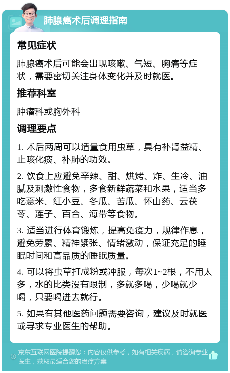 肺腺癌术后调理指南 常见症状 肺腺癌术后可能会出现咳嗽、气短、胸痛等症状，需要密切关注身体变化并及时就医。 推荐科室 肿瘤科或胸外科 调理要点 1. 术后两周可以适量食用虫草，具有补肾益精、止咳化痰、补肺的功效。 2. 饮食上应避免辛辣、甜、烘烤、炸、生冷、油腻及刺激性食物，多食新鲜蔬菜和水果，适当多吃薏米、红小豆、冬瓜、苦瓜、怀山药、云茯苓、莲子、百合、海带等食物。 3. 适当进行体育锻炼，提高免疫力，规律作息，避免劳累、精神紧张、情绪激动，保证充足的睡眠时间和高品质的睡眠质量。 4. 可以将虫草打成粉或冲服，每次1~2根，不用太多，水的比类没有限制，多就多喝，少喝就少喝，只要喝进去就行。 5. 如果有其他医药问题需要咨询，建议及时就医或寻求专业医生的帮助。