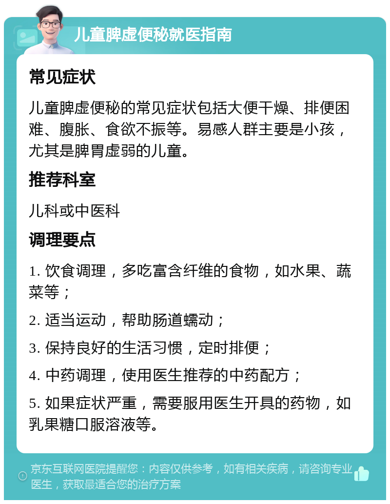 儿童脾虚便秘就医指南 常见症状 儿童脾虚便秘的常见症状包括大便干燥、排便困难、腹胀、食欲不振等。易感人群主要是小孩，尤其是脾胃虚弱的儿童。 推荐科室 儿科或中医科 调理要点 1. 饮食调理，多吃富含纤维的食物，如水果、蔬菜等； 2. 适当运动，帮助肠道蠕动； 3. 保持良好的生活习惯，定时排便； 4. 中药调理，使用医生推荐的中药配方； 5. 如果症状严重，需要服用医生开具的药物，如乳果糖口服溶液等。