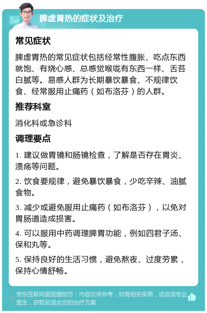 脾虚胃热的症状及治疗 常见症状 脾虚胃热的常见症状包括经常性腹胀、吃点东西就饱、有烧心感、总感觉喉咙有东西一样、舌苔白腻等。易感人群为长期暴饮暴食、不规律饮食、经常服用止痛药（如布洛芬）的人群。 推荐科室 消化科或急诊科 调理要点 1. 建议做胃镜和肠镜检查，了解是否存在胃炎、溃疡等问题。 2. 饮食要规律，避免暴饮暴食，少吃辛辣、油腻食物。 3. 减少或避免服用止痛药（如布洛芬），以免对胃肠道造成损害。 4. 可以服用中药调理脾胃功能，例如四君子汤、保和丸等。 5. 保持良好的生活习惯，避免熬夜、过度劳累，保持心情舒畅。