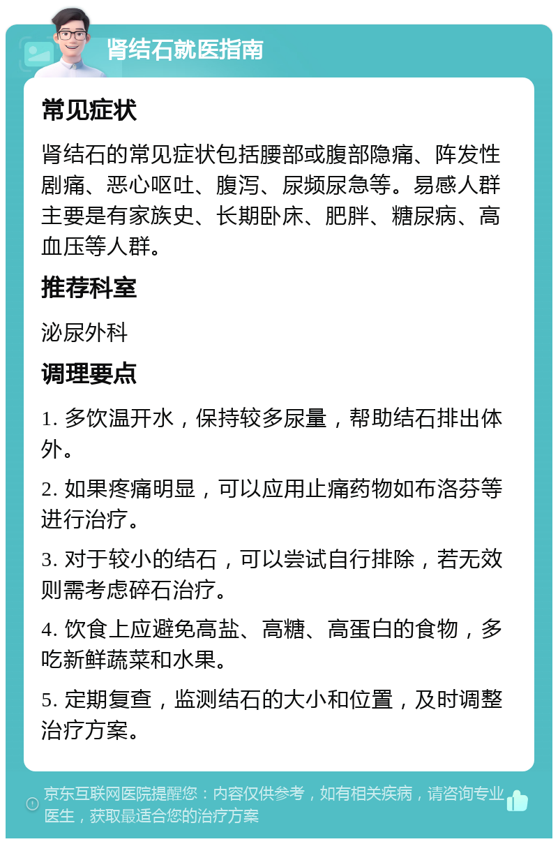 肾结石就医指南 常见症状 肾结石的常见症状包括腰部或腹部隐痛、阵发性剧痛、恶心呕吐、腹泻、尿频尿急等。易感人群主要是有家族史、长期卧床、肥胖、糖尿病、高血压等人群。 推荐科室 泌尿外科 调理要点 1. 多饮温开水，保持较多尿量，帮助结石排出体外。 2. 如果疼痛明显，可以应用止痛药物如布洛芬等进行治疗。 3. 对于较小的结石，可以尝试自行排除，若无效则需考虑碎石治疗。 4. 饮食上应避免高盐、高糖、高蛋白的食物，多吃新鲜蔬菜和水果。 5. 定期复查，监测结石的大小和位置，及时调整治疗方案。