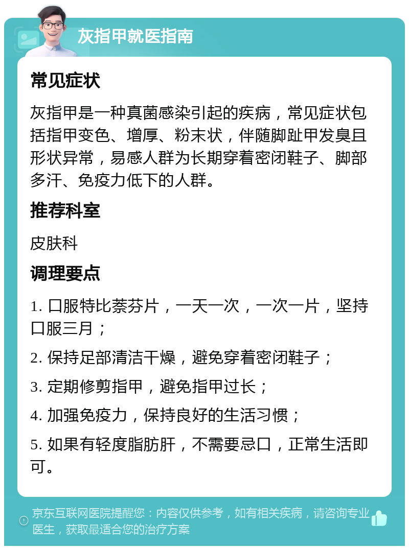 灰指甲就医指南 常见症状 灰指甲是一种真菌感染引起的疾病，常见症状包括指甲变色、增厚、粉末状，伴随脚趾甲发臭且形状异常，易感人群为长期穿着密闭鞋子、脚部多汗、免疫力低下的人群。 推荐科室 皮肤科 调理要点 1. 口服特比萘芬片，一天一次，一次一片，坚持口服三月； 2. 保持足部清洁干燥，避免穿着密闭鞋子； 3. 定期修剪指甲，避免指甲过长； 4. 加强免疫力，保持良好的生活习惯； 5. 如果有轻度脂肪肝，不需要忌口，正常生活即可。