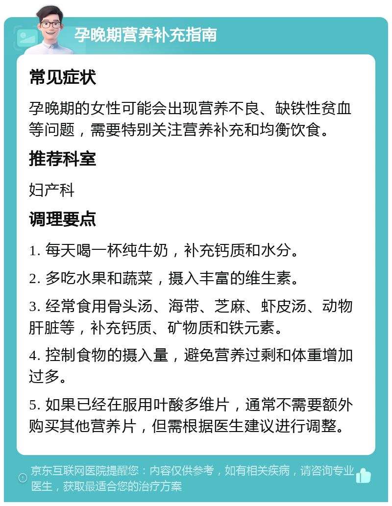 孕晚期营养补充指南 常见症状 孕晚期的女性可能会出现营养不良、缺铁性贫血等问题，需要特别关注营养补充和均衡饮食。 推荐科室 妇产科 调理要点 1. 每天喝一杯纯牛奶，补充钙质和水分。 2. 多吃水果和蔬菜，摄入丰富的维生素。 3. 经常食用骨头汤、海带、芝麻、虾皮汤、动物肝脏等，补充钙质、矿物质和铁元素。 4. 控制食物的摄入量，避免营养过剩和体重增加过多。 5. 如果已经在服用叶酸多维片，通常不需要额外购买其他营养片，但需根据医生建议进行调整。