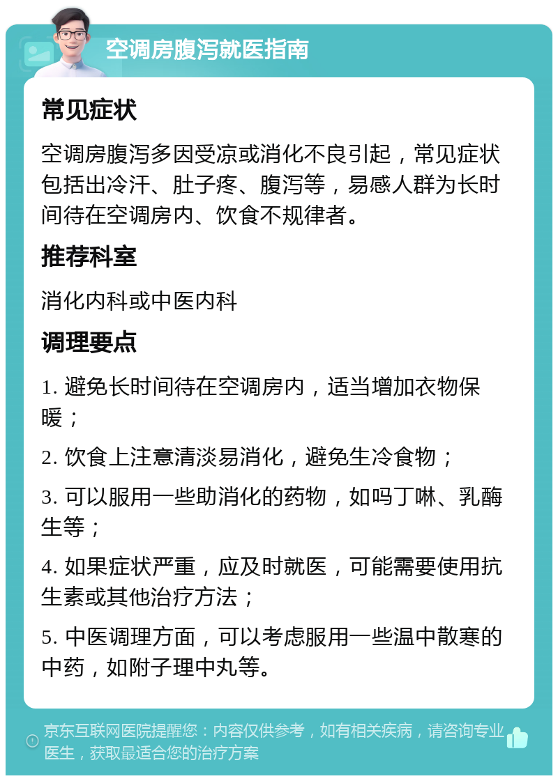 空调房腹泻就医指南 常见症状 空调房腹泻多因受凉或消化不良引起，常见症状包括出冷汗、肚子疼、腹泻等，易感人群为长时间待在空调房内、饮食不规律者。 推荐科室 消化内科或中医内科 调理要点 1. 避免长时间待在空调房内，适当增加衣物保暖； 2. 饮食上注意清淡易消化，避免生冷食物； 3. 可以服用一些助消化的药物，如吗丁啉、乳酶生等； 4. 如果症状严重，应及时就医，可能需要使用抗生素或其他治疗方法； 5. 中医调理方面，可以考虑服用一些温中散寒的中药，如附子理中丸等。