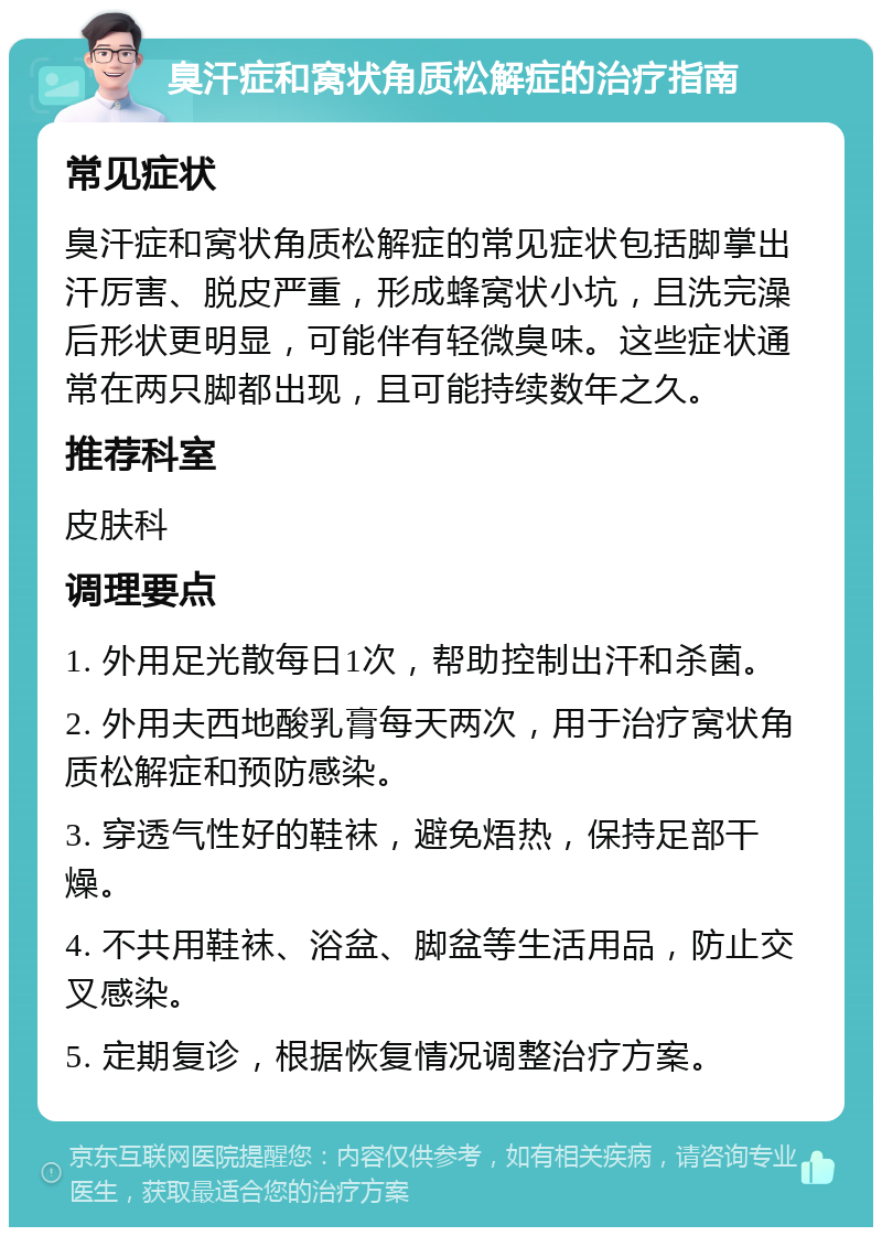 臭汗症和窝状角质松解症的治疗指南 常见症状 臭汗症和窝状角质松解症的常见症状包括脚掌出汗厉害、脱皮严重，形成蜂窝状小坑，且洗完澡后形状更明显，可能伴有轻微臭味。这些症状通常在两只脚都出现，且可能持续数年之久。 推荐科室 皮肤科 调理要点 1. 外用足光散每日1次，帮助控制出汗和杀菌。 2. 外用夫西地酸乳膏每天两次，用于治疗窝状角质松解症和预防感染。 3. 穿透气性好的鞋袜，避免焐热，保持足部干燥。 4. 不共用鞋袜、浴盆、脚盆等生活用品，防止交叉感染。 5. 定期复诊，根据恢复情况调整治疗方案。