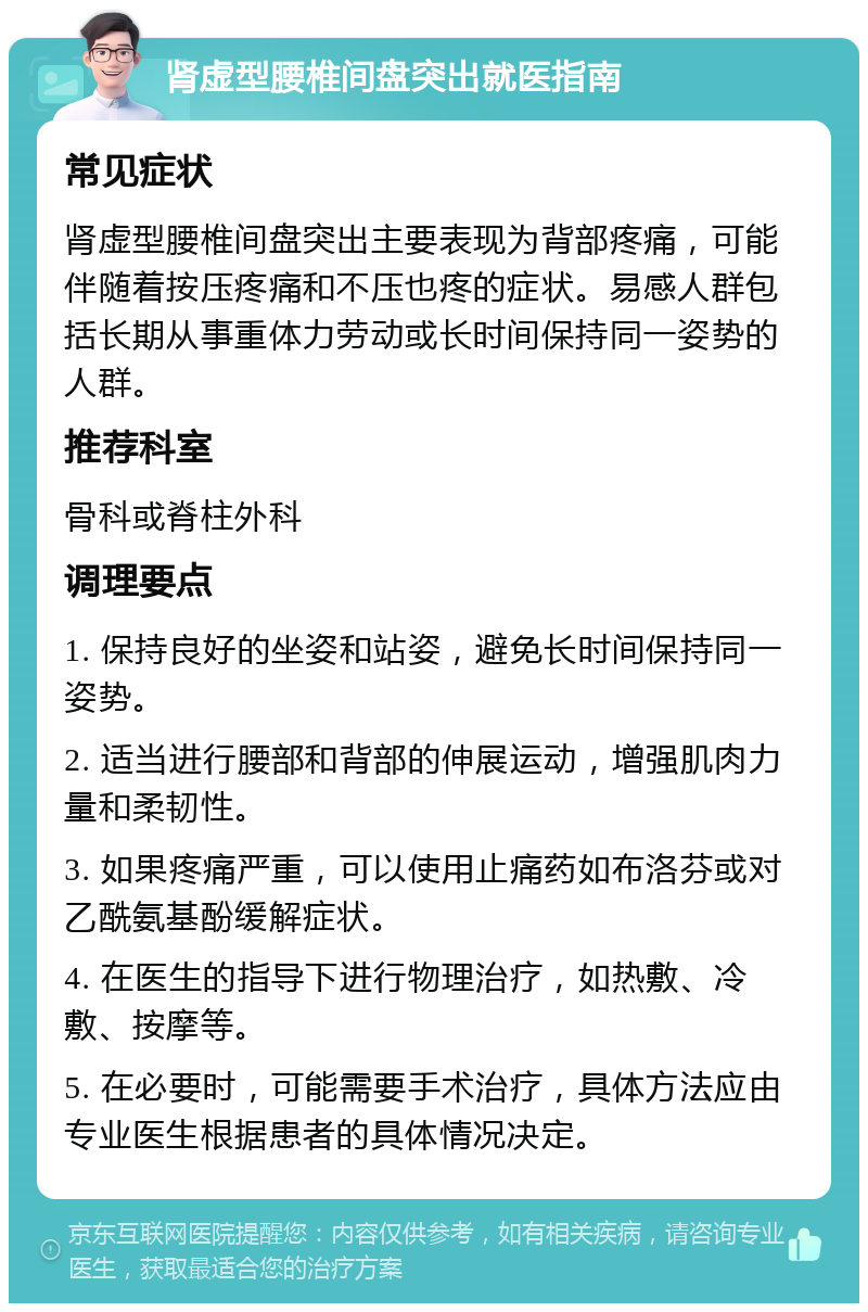 肾虚型腰椎间盘突出就医指南 常见症状 肾虚型腰椎间盘突出主要表现为背部疼痛，可能伴随着按压疼痛和不压也疼的症状。易感人群包括长期从事重体力劳动或长时间保持同一姿势的人群。 推荐科室 骨科或脊柱外科 调理要点 1. 保持良好的坐姿和站姿，避免长时间保持同一姿势。 2. 适当进行腰部和背部的伸展运动，增强肌肉力量和柔韧性。 3. 如果疼痛严重，可以使用止痛药如布洛芬或对乙酰氨基酚缓解症状。 4. 在医生的指导下进行物理治疗，如热敷、冷敷、按摩等。 5. 在必要时，可能需要手术治疗，具体方法应由专业医生根据患者的具体情况决定。