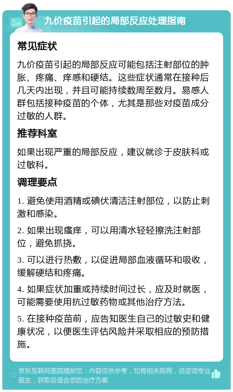 九价疫苗引起的局部反应处理指南 常见症状 九价疫苗引起的局部反应可能包括注射部位的肿胀、疼痛、痒感和硬结。这些症状通常在接种后几天内出现，并且可能持续数周至数月。易感人群包括接种疫苗的个体，尤其是那些对疫苗成分过敏的人群。 推荐科室 如果出现严重的局部反应，建议就诊于皮肤科或过敏科。 调理要点 1. 避免使用酒精或碘伏清洁注射部位，以防止刺激和感染。 2. 如果出现瘙痒，可以用清水轻轻擦洗注射部位，避免抓挠。 3. 可以进行热敷，以促进局部血液循环和吸收，缓解硬结和疼痛。 4. 如果症状加重或持续时间过长，应及时就医，可能需要使用抗过敏药物或其他治疗方法。 5. 在接种疫苗前，应告知医生自己的过敏史和健康状况，以便医生评估风险并采取相应的预防措施。