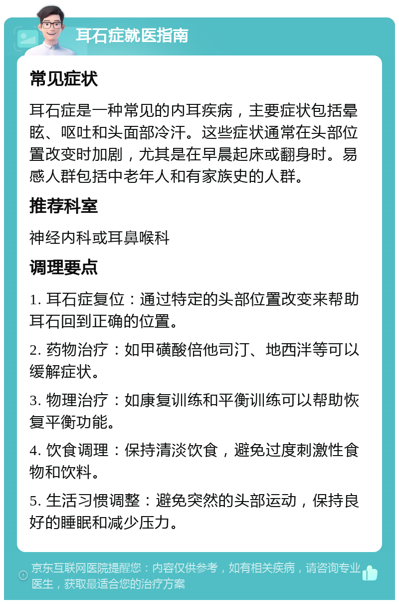 耳石症就医指南 常见症状 耳石症是一种常见的内耳疾病，主要症状包括晕眩、呕吐和头面部冷汗。这些症状通常在头部位置改变时加剧，尤其是在早晨起床或翻身时。易感人群包括中老年人和有家族史的人群。 推荐科室 神经内科或耳鼻喉科 调理要点 1. 耳石症复位：通过特定的头部位置改变来帮助耳石回到正确的位置。 2. 药物治疗：如甲磺酸倍他司汀、地西泮等可以缓解症状。 3. 物理治疗：如康复训练和平衡训练可以帮助恢复平衡功能。 4. 饮食调理：保持清淡饮食，避免过度刺激性食物和饮料。 5. 生活习惯调整：避免突然的头部运动，保持良好的睡眠和减少压力。