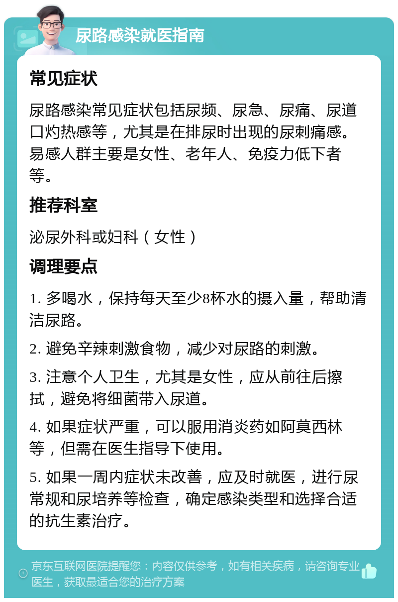 尿路感染就医指南 常见症状 尿路感染常见症状包括尿频、尿急、尿痛、尿道口灼热感等，尤其是在排尿时出现的尿刺痛感。易感人群主要是女性、老年人、免疫力低下者等。 推荐科室 泌尿外科或妇科（女性） 调理要点 1. 多喝水，保持每天至少8杯水的摄入量，帮助清洁尿路。 2. 避免辛辣刺激食物，减少对尿路的刺激。 3. 注意个人卫生，尤其是女性，应从前往后擦拭，避免将细菌带入尿道。 4. 如果症状严重，可以服用消炎药如阿莫西林等，但需在医生指导下使用。 5. 如果一周内症状未改善，应及时就医，进行尿常规和尿培养等检查，确定感染类型和选择合适的抗生素治疗。