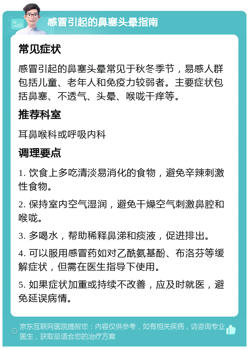 感冒引起的鼻塞头晕指南 常见症状 感冒引起的鼻塞头晕常见于秋冬季节，易感人群包括儿童、老年人和免疫力较弱者。主要症状包括鼻塞、不透气、头晕、喉咙干痒等。 推荐科室 耳鼻喉科或呼吸内科 调理要点 1. 饮食上多吃清淡易消化的食物，避免辛辣刺激性食物。 2. 保持室内空气湿润，避免干燥空气刺激鼻腔和喉咙。 3. 多喝水，帮助稀释鼻涕和痰液，促进排出。 4. 可以服用感冒药如对乙酰氨基酚、布洛芬等缓解症状，但需在医生指导下使用。 5. 如果症状加重或持续不改善，应及时就医，避免延误病情。