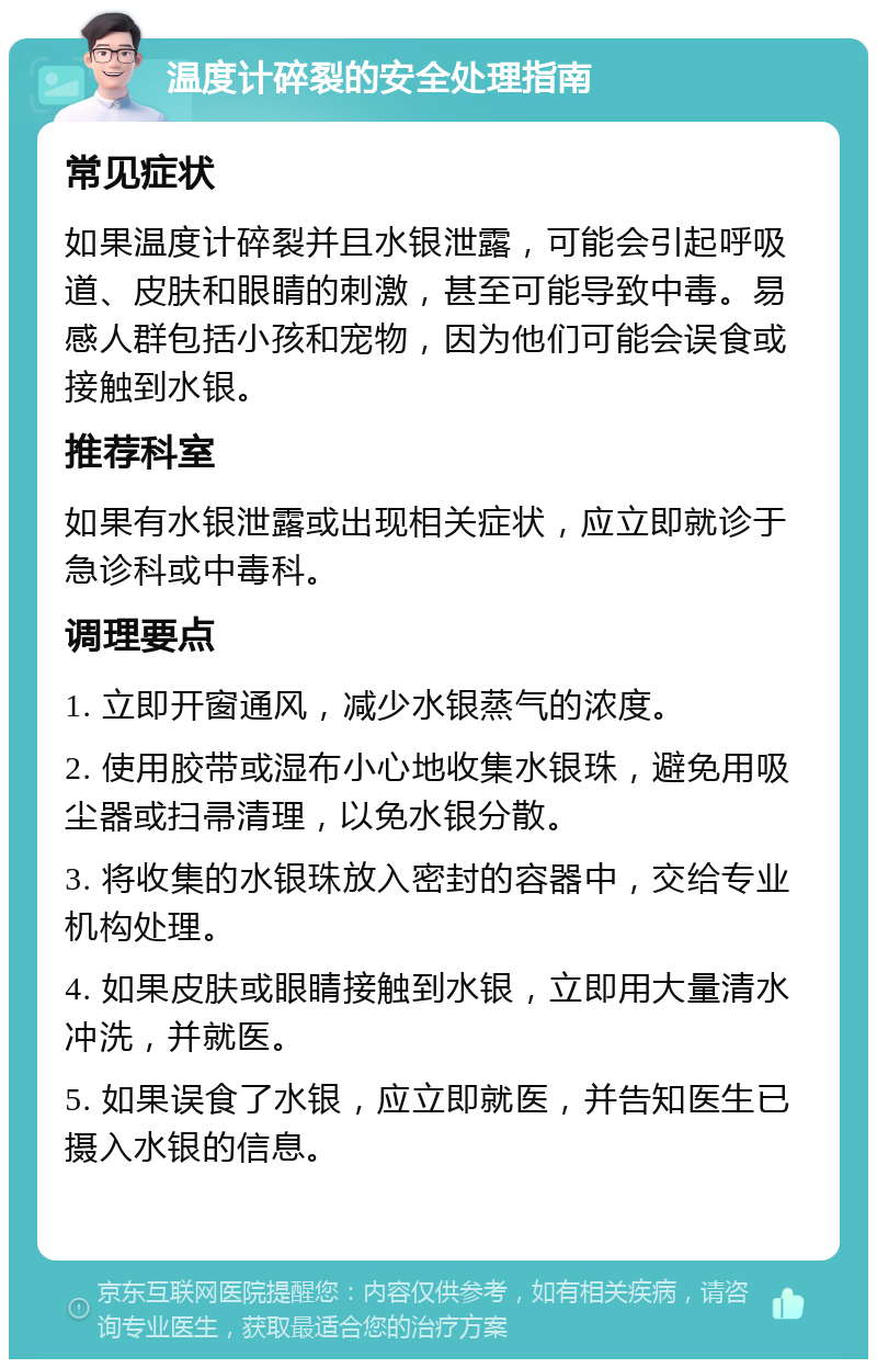 温度计碎裂的安全处理指南 常见症状 如果温度计碎裂并且水银泄露，可能会引起呼吸道、皮肤和眼睛的刺激，甚至可能导致中毒。易感人群包括小孩和宠物，因为他们可能会误食或接触到水银。 推荐科室 如果有水银泄露或出现相关症状，应立即就诊于急诊科或中毒科。 调理要点 1. 立即开窗通风，减少水银蒸气的浓度。 2. 使用胶带或湿布小心地收集水银珠，避免用吸尘器或扫帚清理，以免水银分散。 3. 将收集的水银珠放入密封的容器中，交给专业机构处理。 4. 如果皮肤或眼睛接触到水银，立即用大量清水冲洗，并就医。 5. 如果误食了水银，应立即就医，并告知医生已摄入水银的信息。