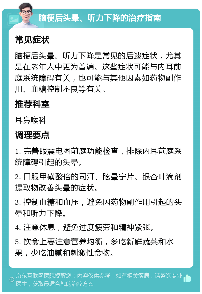 脑梗后头晕、听力下降的治疗指南 常见症状 脑梗后头晕、听力下降是常见的后遗症状，尤其是在老年人中更为普遍。这些症状可能与内耳前庭系统障碍有关，也可能与其他因素如药物副作用、血糖控制不良等有关。 推荐科室 耳鼻喉科 调理要点 1. 完善眼震电图前庭功能检查，排除内耳前庭系统障碍引起的头晕。 2. 口服甲磺酸倍的司汀、眩晕宁片、银杏叶滴剂提取物改善头晕的症状。 3. 控制血糖和血压，避免因药物副作用引起的头晕和听力下降。 4. 注意休息，避免过度疲劳和精神紧张。 5. 饮食上要注意营养均衡，多吃新鲜蔬菜和水果，少吃油腻和刺激性食物。