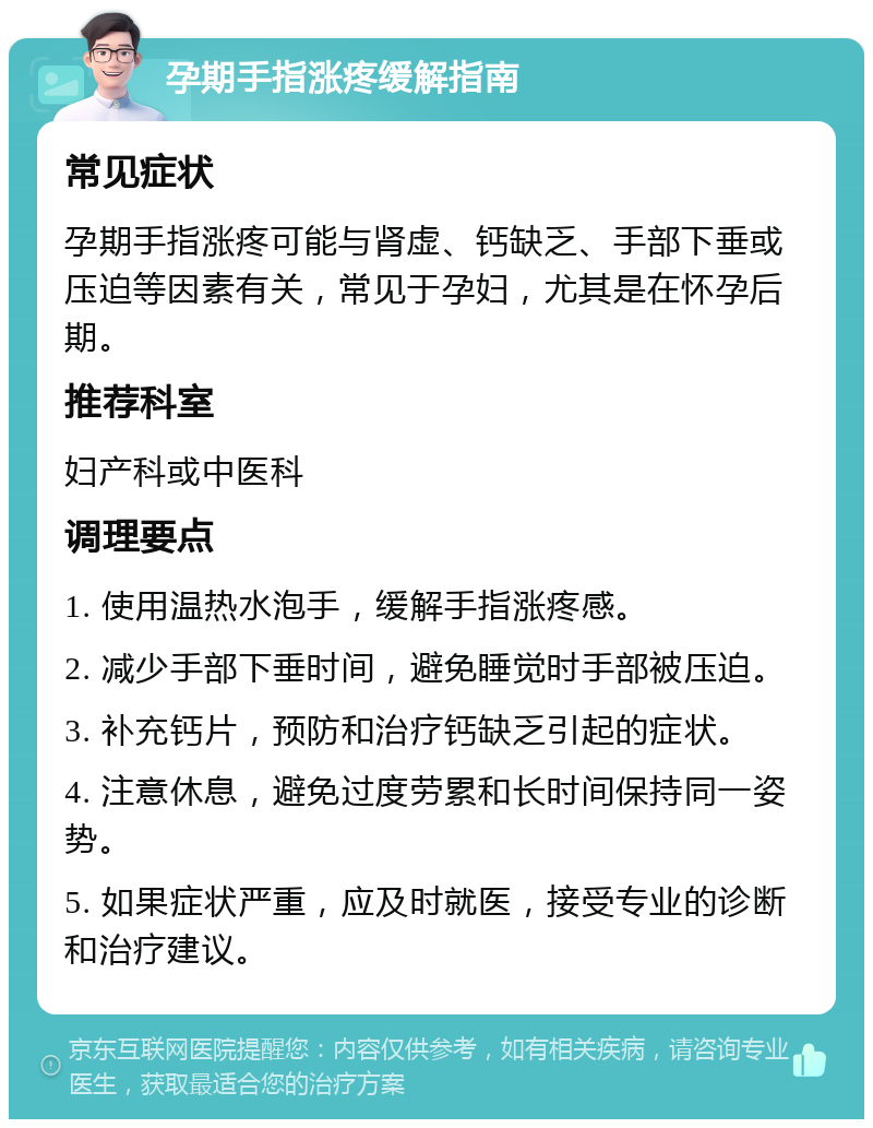 孕期手指涨疼缓解指南 常见症状 孕期手指涨疼可能与肾虚、钙缺乏、手部下垂或压迫等因素有关，常见于孕妇，尤其是在怀孕后期。 推荐科室 妇产科或中医科 调理要点 1. 使用温热水泡手，缓解手指涨疼感。 2. 减少手部下垂时间，避免睡觉时手部被压迫。 3. 补充钙片，预防和治疗钙缺乏引起的症状。 4. 注意休息，避免过度劳累和长时间保持同一姿势。 5. 如果症状严重，应及时就医，接受专业的诊断和治疗建议。