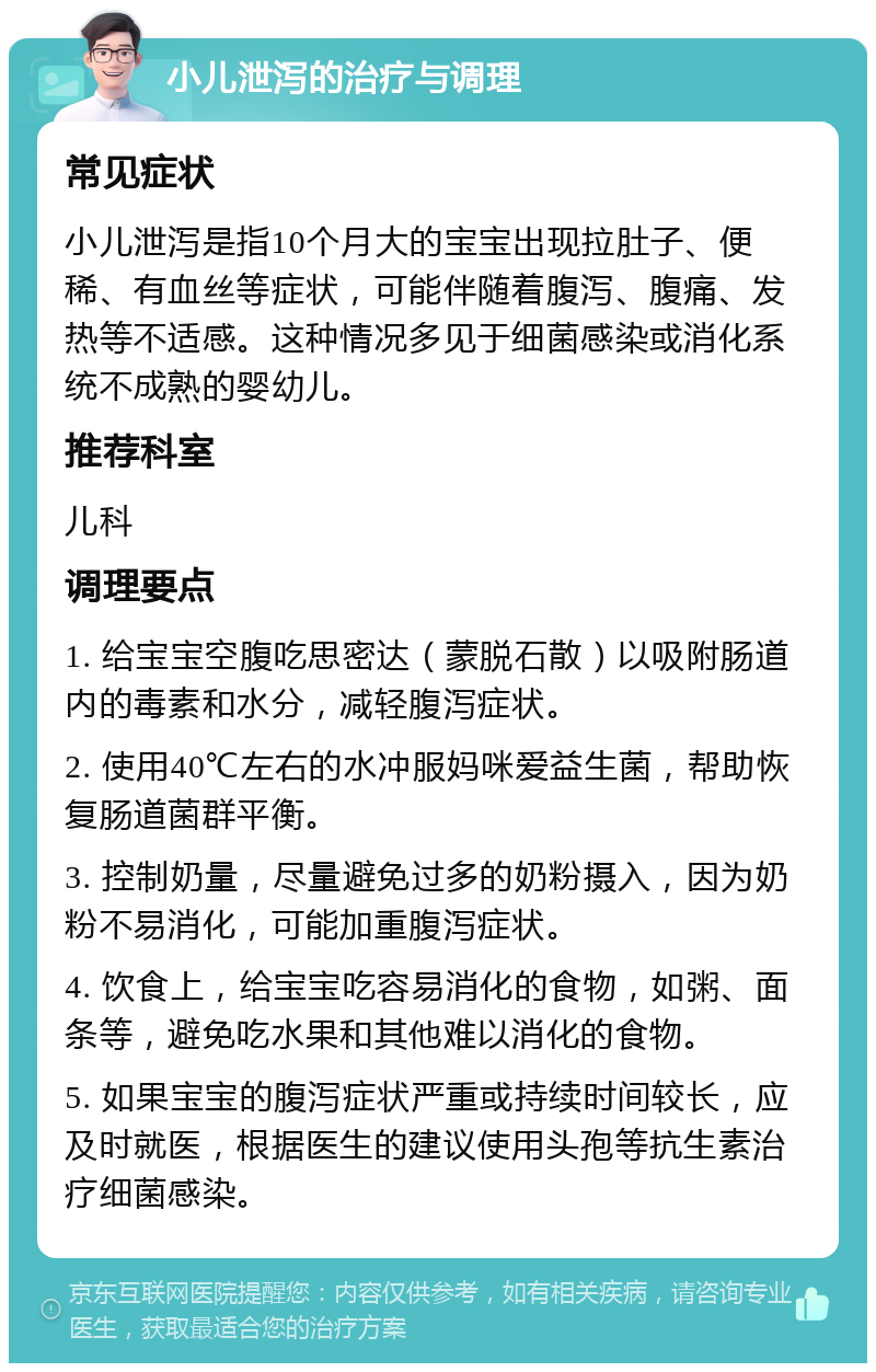 小儿泄泻的治疗与调理 常见症状 小儿泄泻是指10个月大的宝宝出现拉肚子、便稀、有血丝等症状，可能伴随着腹泻、腹痛、发热等不适感。这种情况多见于细菌感染或消化系统不成熟的婴幼儿。 推荐科室 儿科 调理要点 1. 给宝宝空腹吃思密达（蒙脱石散）以吸附肠道内的毒素和水分，减轻腹泻症状。 2. 使用40℃左右的水冲服妈咪爱益生菌，帮助恢复肠道菌群平衡。 3. 控制奶量，尽量避免过多的奶粉摄入，因为奶粉不易消化，可能加重腹泻症状。 4. 饮食上，给宝宝吃容易消化的食物，如粥、面条等，避免吃水果和其他难以消化的食物。 5. 如果宝宝的腹泻症状严重或持续时间较长，应及时就医，根据医生的建议使用头孢等抗生素治疗细菌感染。