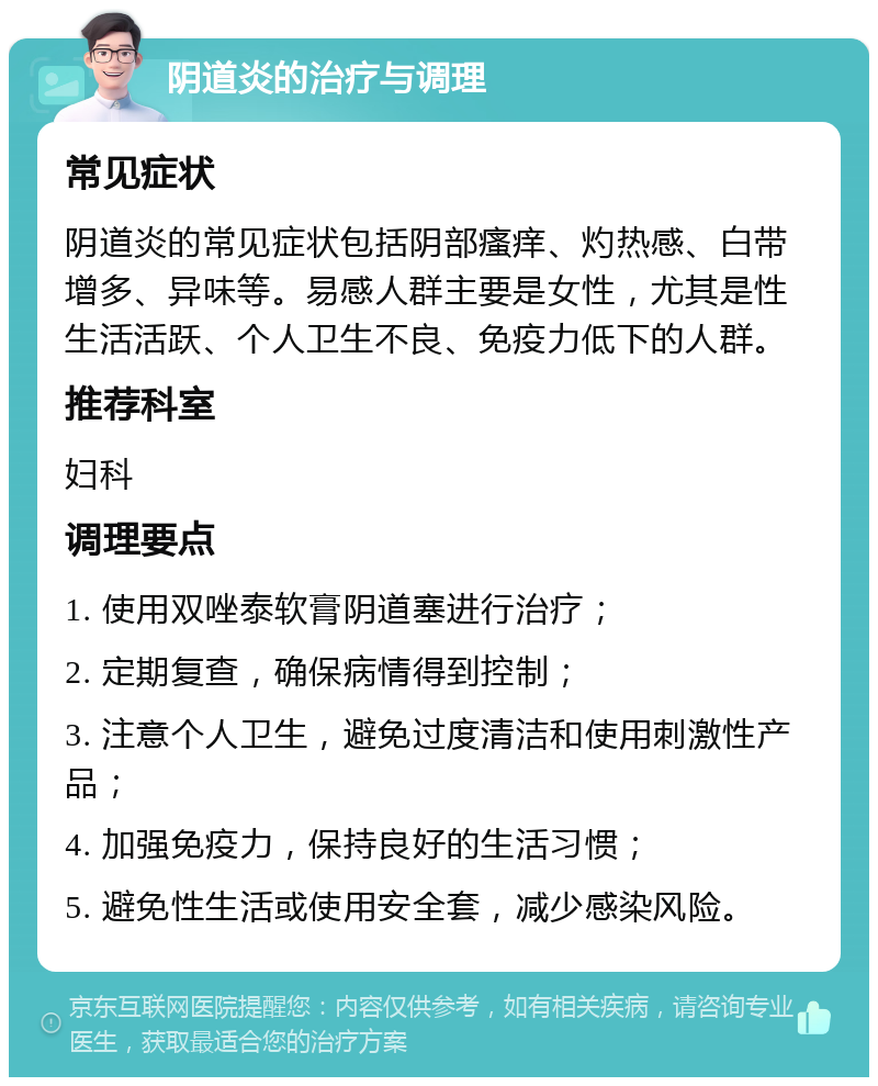 阴道炎的治疗与调理 常见症状 阴道炎的常见症状包括阴部瘙痒、灼热感、白带增多、异味等。易感人群主要是女性，尤其是性生活活跃、个人卫生不良、免疫力低下的人群。 推荐科室 妇科 调理要点 1. 使用双唑泰软膏阴道塞进行治疗； 2. 定期复查，确保病情得到控制； 3. 注意个人卫生，避免过度清洁和使用刺激性产品； 4. 加强免疫力，保持良好的生活习惯； 5. 避免性生活或使用安全套，减少感染风险。