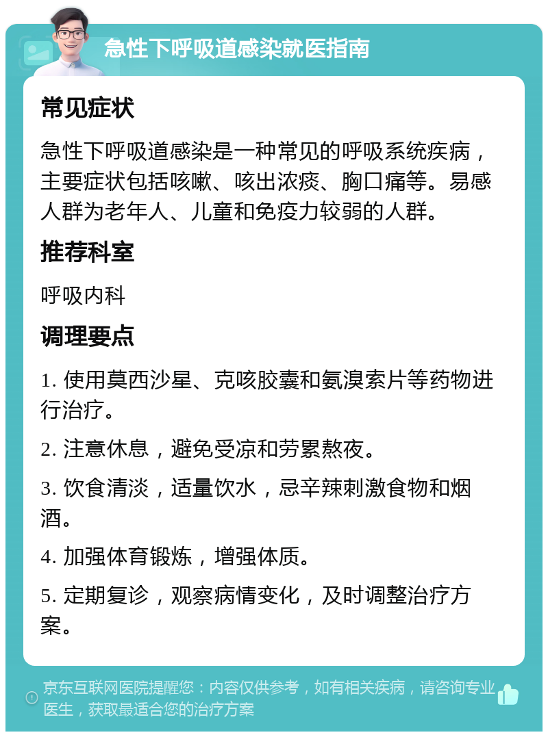 急性下呼吸道感染就医指南 常见症状 急性下呼吸道感染是一种常见的呼吸系统疾病，主要症状包括咳嗽、咳出浓痰、胸口痛等。易感人群为老年人、儿童和免疫力较弱的人群。 推荐科室 呼吸内科 调理要点 1. 使用莫西沙星、克咳胶囊和氨溴索片等药物进行治疗。 2. 注意休息，避免受凉和劳累熬夜。 3. 饮食清淡，适量饮水，忌辛辣刺激食物和烟酒。 4. 加强体育锻炼，增强体质。 5. 定期复诊，观察病情变化，及时调整治疗方案。