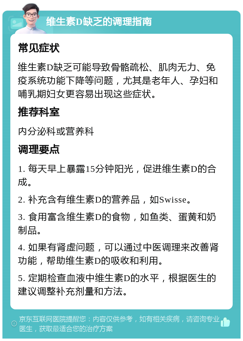 维生素D缺乏的调理指南 常见症状 维生素D缺乏可能导致骨骼疏松、肌肉无力、免疫系统功能下降等问题，尤其是老年人、孕妇和哺乳期妇女更容易出现这些症状。 推荐科室 内分泌科或营养科 调理要点 1. 每天早上暴露15分钟阳光，促进维生素D的合成。 2. 补充含有维生素D的营养品，如Swisse。 3. 食用富含维生素D的食物，如鱼类、蛋黄和奶制品。 4. 如果有肾虚问题，可以通过中医调理来改善肾功能，帮助维生素D的吸收和利用。 5. 定期检查血液中维生素D的水平，根据医生的建议调整补充剂量和方法。