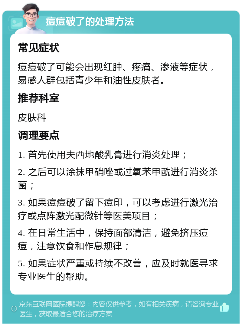 痘痘破了的处理方法 常见症状 痘痘破了可能会出现红肿、疼痛、渗液等症状，易感人群包括青少年和油性皮肤者。 推荐科室 皮肤科 调理要点 1. 首先使用夫西地酸乳膏进行消炎处理； 2. 之后可以涂抹甲硝唑或过氧苯甲酰进行消炎杀菌； 3. 如果痘痘破了留下痘印，可以考虑进行激光治疗或点阵激光配微针等医美项目； 4. 在日常生活中，保持面部清洁，避免挤压痘痘，注意饮食和作息规律； 5. 如果症状严重或持续不改善，应及时就医寻求专业医生的帮助。