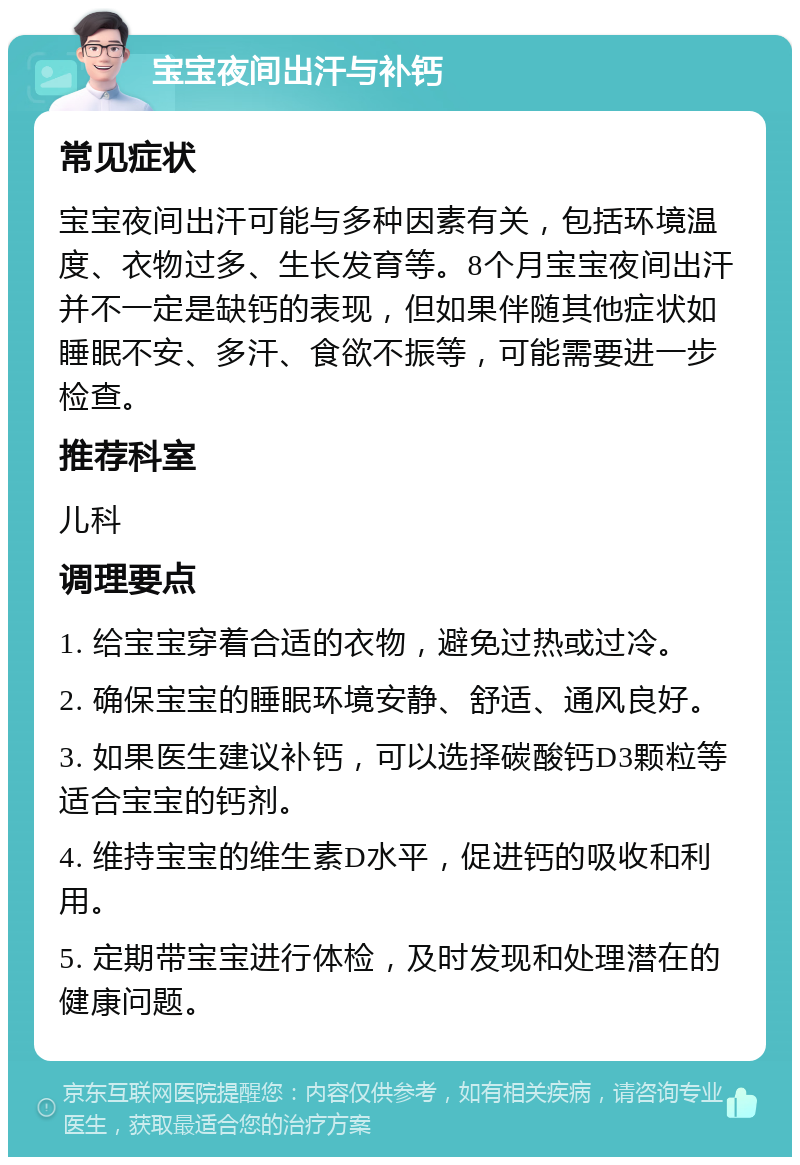 宝宝夜间出汗与补钙 常见症状 宝宝夜间出汗可能与多种因素有关，包括环境温度、衣物过多、生长发育等。8个月宝宝夜间出汗并不一定是缺钙的表现，但如果伴随其他症状如睡眠不安、多汗、食欲不振等，可能需要进一步检查。 推荐科室 儿科 调理要点 1. 给宝宝穿着合适的衣物，避免过热或过冷。 2. 确保宝宝的睡眠环境安静、舒适、通风良好。 3. 如果医生建议补钙，可以选择碳酸钙D3颗粒等适合宝宝的钙剂。 4. 维持宝宝的维生素D水平，促进钙的吸收和利用。 5. 定期带宝宝进行体检，及时发现和处理潜在的健康问题。