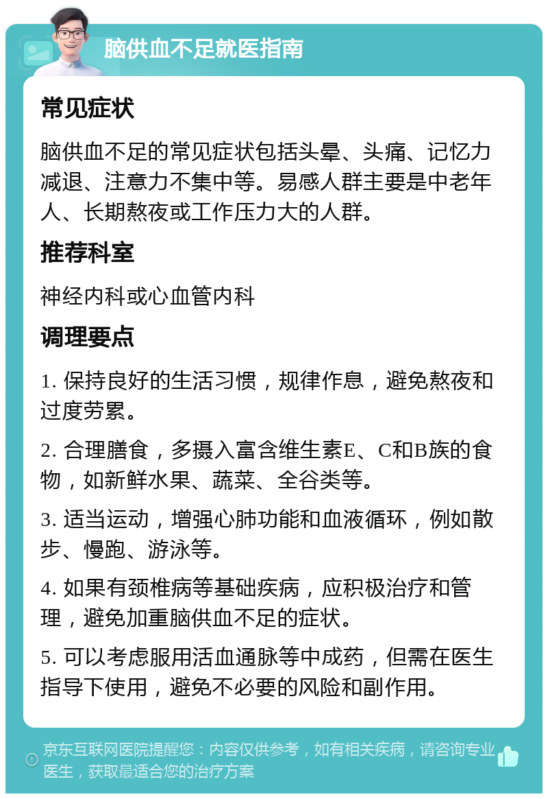 脑供血不足就医指南 常见症状 脑供血不足的常见症状包括头晕、头痛、记忆力减退、注意力不集中等。易感人群主要是中老年人、长期熬夜或工作压力大的人群。 推荐科室 神经内科或心血管内科 调理要点 1. 保持良好的生活习惯，规律作息，避免熬夜和过度劳累。 2. 合理膳食，多摄入富含维生素E、C和B族的食物，如新鲜水果、蔬菜、全谷类等。 3. 适当运动，增强心肺功能和血液循环，例如散步、慢跑、游泳等。 4. 如果有颈椎病等基础疾病，应积极治疗和管理，避免加重脑供血不足的症状。 5. 可以考虑服用活血通脉等中成药，但需在医生指导下使用，避免不必要的风险和副作用。