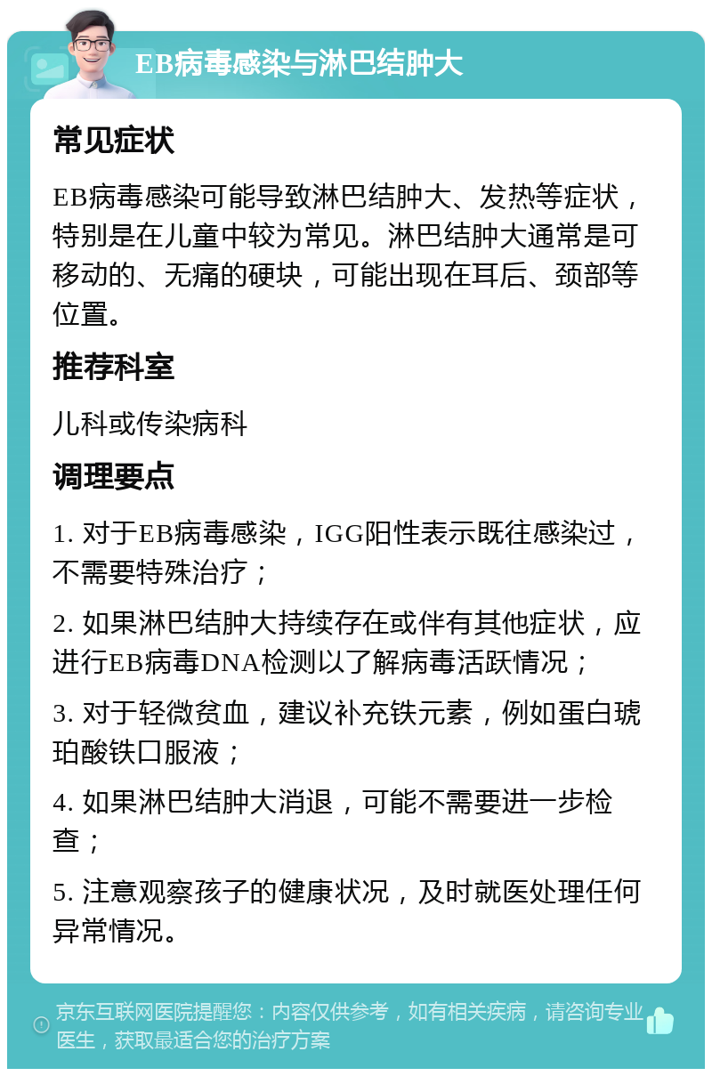 EB病毒感染与淋巴结肿大 常见症状 EB病毒感染可能导致淋巴结肿大、发热等症状，特别是在儿童中较为常见。淋巴结肿大通常是可移动的、无痛的硬块，可能出现在耳后、颈部等位置。 推荐科室 儿科或传染病科 调理要点 1. 对于EB病毒感染，IGG阳性表示既往感染过，不需要特殊治疗； 2. 如果淋巴结肿大持续存在或伴有其他症状，应进行EB病毒DNA检测以了解病毒活跃情况； 3. 对于轻微贫血，建议补充铁元素，例如蛋白琥珀酸铁口服液； 4. 如果淋巴结肿大消退，可能不需要进一步检查； 5. 注意观察孩子的健康状况，及时就医处理任何异常情况。