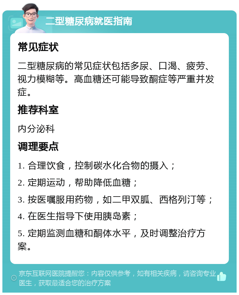 二型糖尿病就医指南 常见症状 二型糖尿病的常见症状包括多尿、口渴、疲劳、视力模糊等。高血糖还可能导致酮症等严重并发症。 推荐科室 内分泌科 调理要点 1. 合理饮食，控制碳水化合物的摄入； 2. 定期运动，帮助降低血糖； 3. 按医嘱服用药物，如二甲双胍、西格列汀等； 4. 在医生指导下使用胰岛素； 5. 定期监测血糖和酮体水平，及时调整治疗方案。