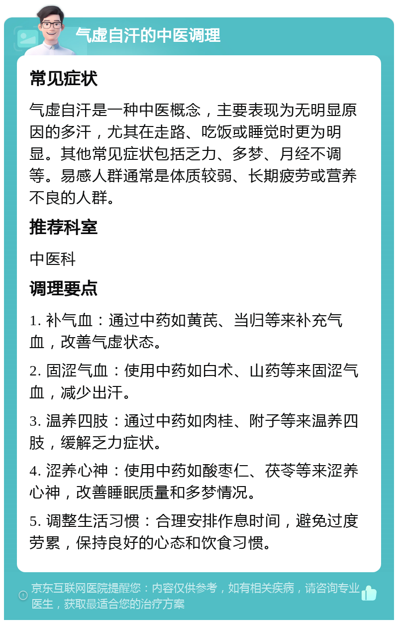 气虚自汗的中医调理 常见症状 气虚自汗是一种中医概念，主要表现为无明显原因的多汗，尤其在走路、吃饭或睡觉时更为明显。其他常见症状包括乏力、多梦、月经不调等。易感人群通常是体质较弱、长期疲劳或营养不良的人群。 推荐科室 中医科 调理要点 1. 补气血：通过中药如黄芪、当归等来补充气血，改善气虚状态。 2. 固涩气血：使用中药如白术、山药等来固涩气血，减少出汗。 3. 温养四肢：通过中药如肉桂、附子等来温养四肢，缓解乏力症状。 4. 涩养心神：使用中药如酸枣仁、茯苓等来涩养心神，改善睡眠质量和多梦情况。 5. 调整生活习惯：合理安排作息时间，避免过度劳累，保持良好的心态和饮食习惯。