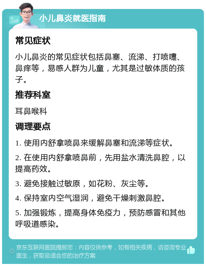 小儿鼻炎就医指南 常见症状 小儿鼻炎的常见症状包括鼻塞、流涕、打喷嚏、鼻痒等，易感人群为儿童，尤其是过敏体质的孩子。 推荐科室 耳鼻喉科 调理要点 1. 使用内舒拿喷鼻来缓解鼻塞和流涕等症状。 2. 在使用内舒拿喷鼻前，先用盐水清洗鼻腔，以提高药效。 3. 避免接触过敏原，如花粉、灰尘等。 4. 保持室内空气湿润，避免干燥刺激鼻腔。 5. 加强锻炼，提高身体免疫力，预防感冒和其他呼吸道感染。