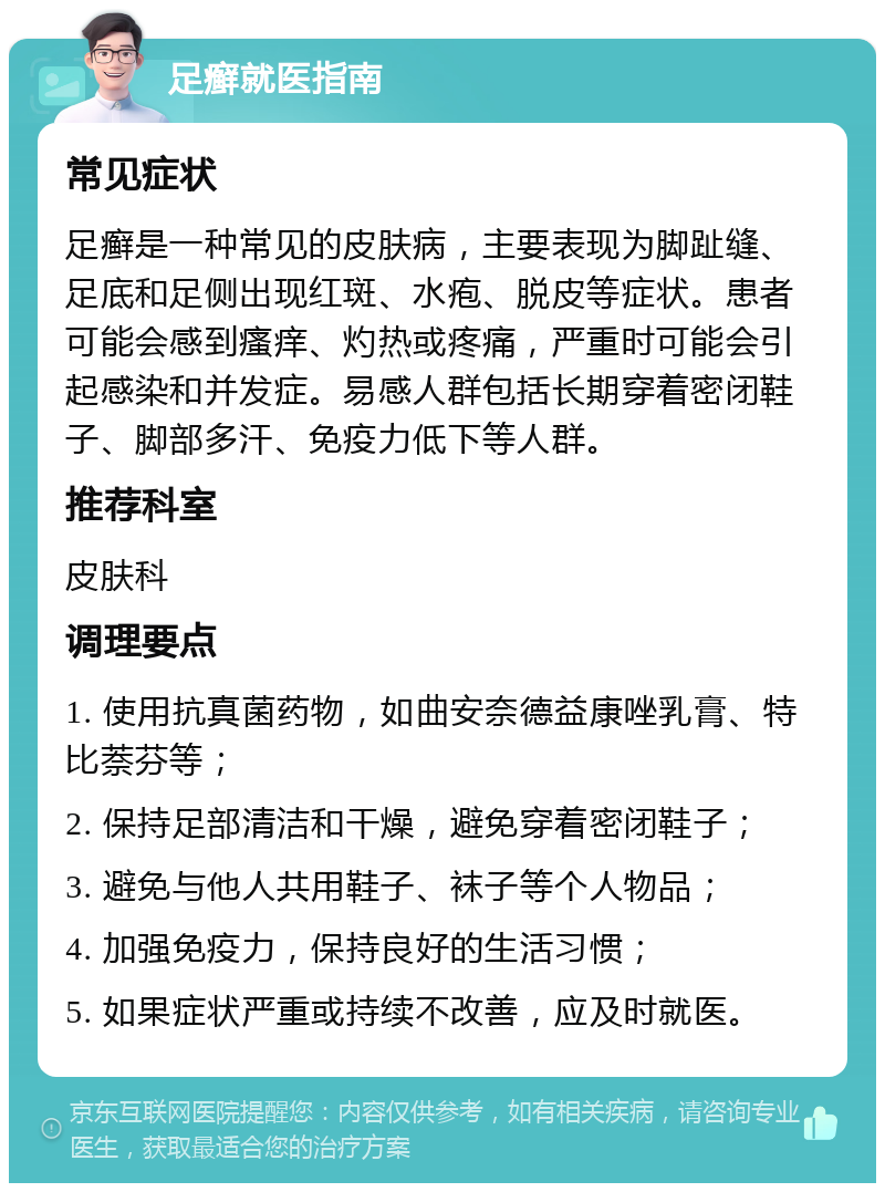 足癣就医指南 常见症状 足癣是一种常见的皮肤病，主要表现为脚趾缝、足底和足侧出现红斑、水疱、脱皮等症状。患者可能会感到瘙痒、灼热或疼痛，严重时可能会引起感染和并发症。易感人群包括长期穿着密闭鞋子、脚部多汗、免疫力低下等人群。 推荐科室 皮肤科 调理要点 1. 使用抗真菌药物，如曲安奈德益康唑乳膏、特比萘芬等； 2. 保持足部清洁和干燥，避免穿着密闭鞋子； 3. 避免与他人共用鞋子、袜子等个人物品； 4. 加强免疫力，保持良好的生活习惯； 5. 如果症状严重或持续不改善，应及时就医。