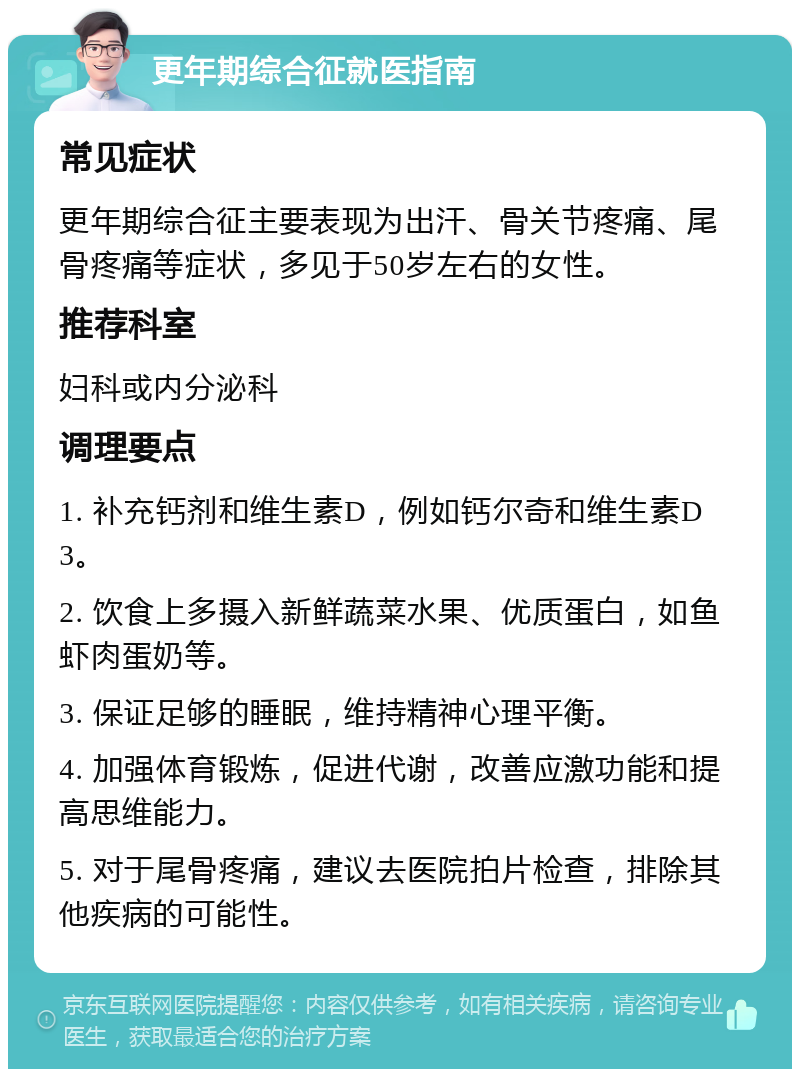 更年期综合征就医指南 常见症状 更年期综合征主要表现为出汗、骨关节疼痛、尾骨疼痛等症状，多见于50岁左右的女性。 推荐科室 妇科或内分泌科 调理要点 1. 补充钙剂和维生素D，例如钙尔奇和维生素D3。 2. 饮食上多摄入新鲜蔬菜水果、优质蛋白，如鱼虾肉蛋奶等。 3. 保证足够的睡眠，维持精神心理平衡。 4. 加强体育锻炼，促进代谢，改善应激功能和提高思维能力。 5. 对于尾骨疼痛，建议去医院拍片检查，排除其他疾病的可能性。