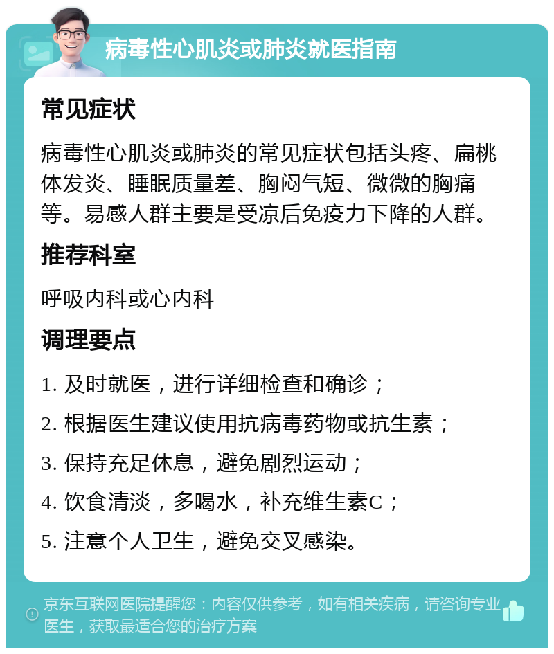 病毒性心肌炎或肺炎就医指南 常见症状 病毒性心肌炎或肺炎的常见症状包括头疼、扁桃体发炎、睡眠质量差、胸闷气短、微微的胸痛等。易感人群主要是受凉后免疫力下降的人群。 推荐科室 呼吸内科或心内科 调理要点 1. 及时就医，进行详细检查和确诊； 2. 根据医生建议使用抗病毒药物或抗生素； 3. 保持充足休息，避免剧烈运动； 4. 饮食清淡，多喝水，补充维生素C； 5. 注意个人卫生，避免交叉感染。