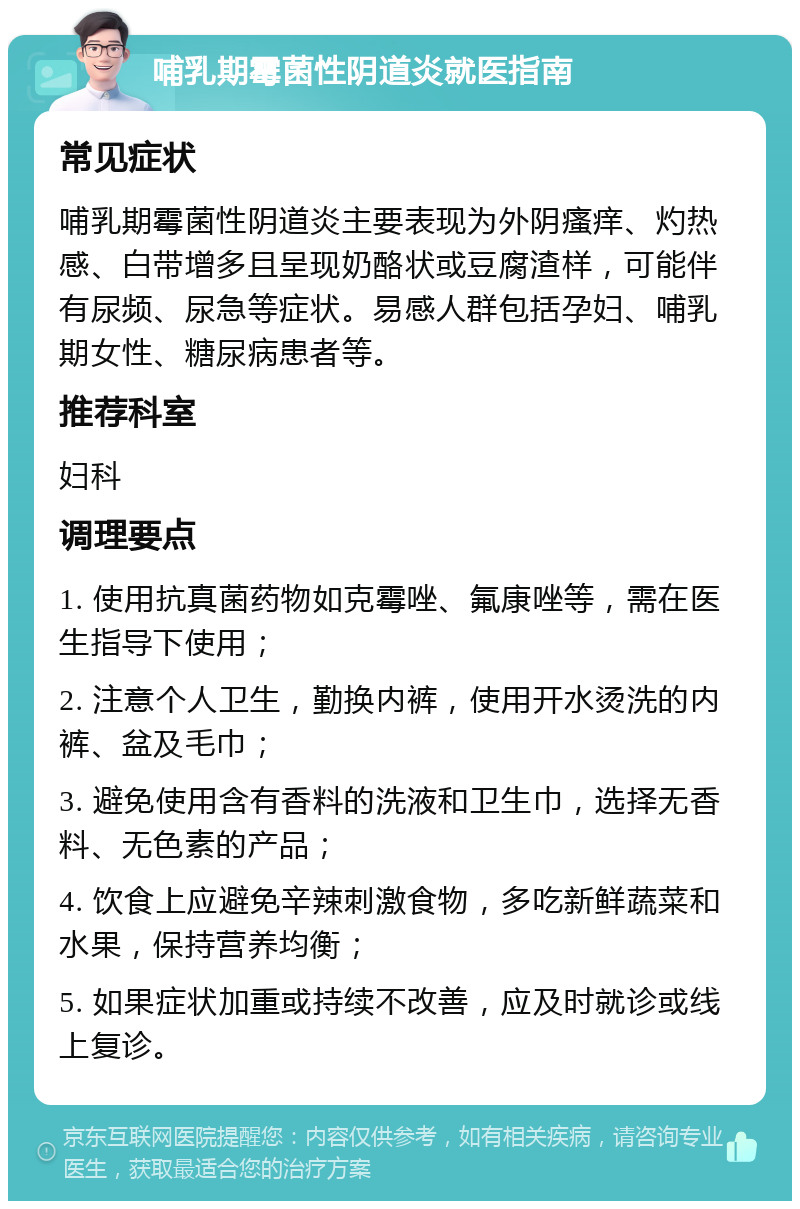 哺乳期霉菌性阴道炎就医指南 常见症状 哺乳期霉菌性阴道炎主要表现为外阴瘙痒、灼热感、白带增多且呈现奶酪状或豆腐渣样，可能伴有尿频、尿急等症状。易感人群包括孕妇、哺乳期女性、糖尿病患者等。 推荐科室 妇科 调理要点 1. 使用抗真菌药物如克霉唑、氟康唑等，需在医生指导下使用； 2. 注意个人卫生，勤换内裤，使用开水烫洗的内裤、盆及毛巾； 3. 避免使用含有香料的洗液和卫生巾，选择无香料、无色素的产品； 4. 饮食上应避免辛辣刺激食物，多吃新鲜蔬菜和水果，保持营养均衡； 5. 如果症状加重或持续不改善，应及时就诊或线上复诊。