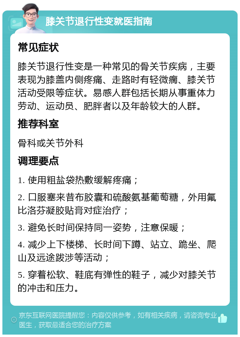 膝关节退行性变就医指南 常见症状 膝关节退行性变是一种常见的骨关节疾病，主要表现为膝盖内侧疼痛、走路时有轻微瘸、膝关节活动受限等症状。易感人群包括长期从事重体力劳动、运动员、肥胖者以及年龄较大的人群。 推荐科室 骨科或关节外科 调理要点 1. 使用粗盐袋热敷缓解疼痛； 2. 口服塞来昔布胶囊和硫酸氨基葡萄糖，外用氟比洛芬凝胶贴膏对症治疗； 3. 避免长时间保持同一姿势，注意保暖； 4. 减少上下楼梯、长时间下蹲、站立、跪坐、爬山及远途跋涉等活动； 5. 穿着松软、鞋底有弹性的鞋子，减少对膝关节的冲击和压力。