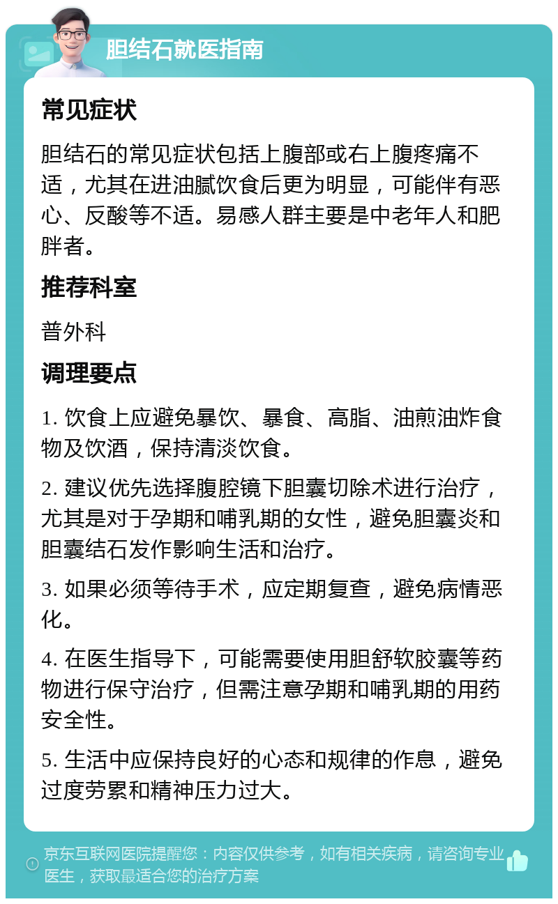 胆结石就医指南 常见症状 胆结石的常见症状包括上腹部或右上腹疼痛不适，尤其在进油腻饮食后更为明显，可能伴有恶心、反酸等不适。易感人群主要是中老年人和肥胖者。 推荐科室 普外科 调理要点 1. 饮食上应避免暴饮、暴食、高脂、油煎油炸食物及饮酒，保持清淡饮食。 2. 建议优先选择腹腔镜下胆囊切除术进行治疗，尤其是对于孕期和哺乳期的女性，避免胆囊炎和胆囊结石发作影响生活和治疗。 3. 如果必须等待手术，应定期复查，避免病情恶化。 4. 在医生指导下，可能需要使用胆舒软胶囊等药物进行保守治疗，但需注意孕期和哺乳期的用药安全性。 5. 生活中应保持良好的心态和规律的作息，避免过度劳累和精神压力过大。