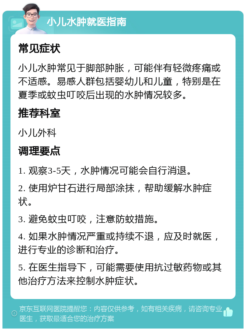 小儿水肿就医指南 常见症状 小儿水肿常见于脚部肿胀，可能伴有轻微疼痛或不适感。易感人群包括婴幼儿和儿童，特别是在夏季或蚊虫叮咬后出现的水肿情况较多。 推荐科室 小儿外科 调理要点 1. 观察3-5天，水肿情况可能会自行消退。 2. 使用炉甘石进行局部涂抹，帮助缓解水肿症状。 3. 避免蚊虫叮咬，注意防蚊措施。 4. 如果水肿情况严重或持续不退，应及时就医，进行专业的诊断和治疗。 5. 在医生指导下，可能需要使用抗过敏药物或其他治疗方法来控制水肿症状。