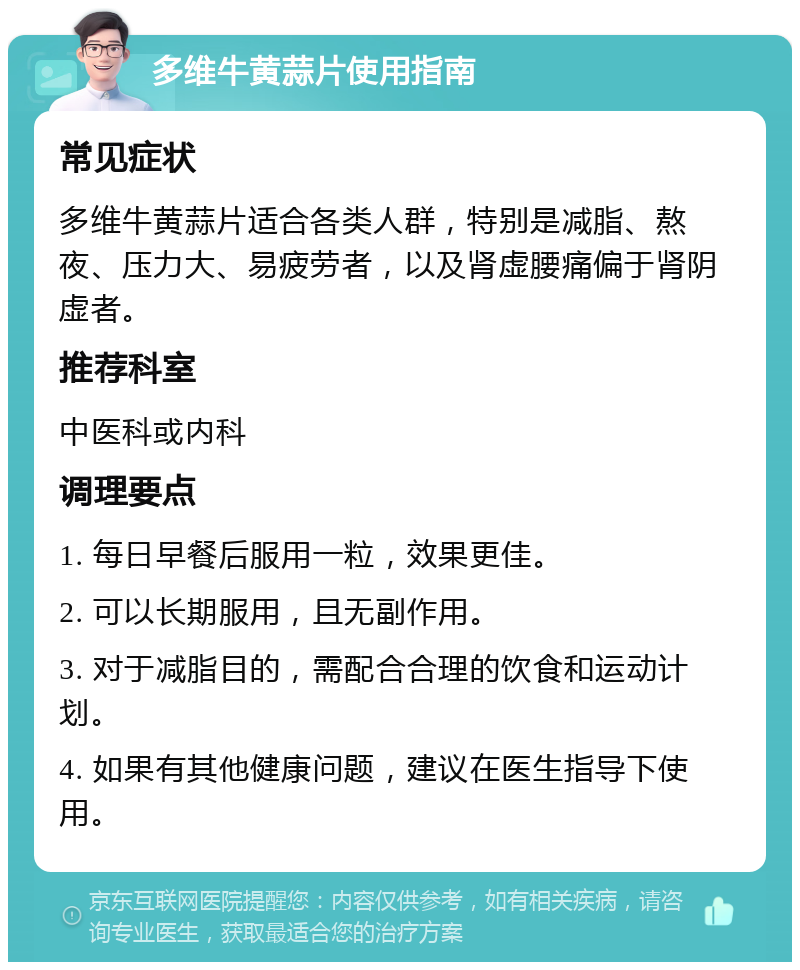 多维牛黄蒜片使用指南 常见症状 多维牛黄蒜片适合各类人群，特别是减脂、熬夜、压力大、易疲劳者，以及肾虚腰痛偏于肾阴虚者。 推荐科室 中医科或内科 调理要点 1. 每日早餐后服用一粒，效果更佳。 2. 可以长期服用，且无副作用。 3. 对于减脂目的，需配合合理的饮食和运动计划。 4. 如果有其他健康问题，建议在医生指导下使用。