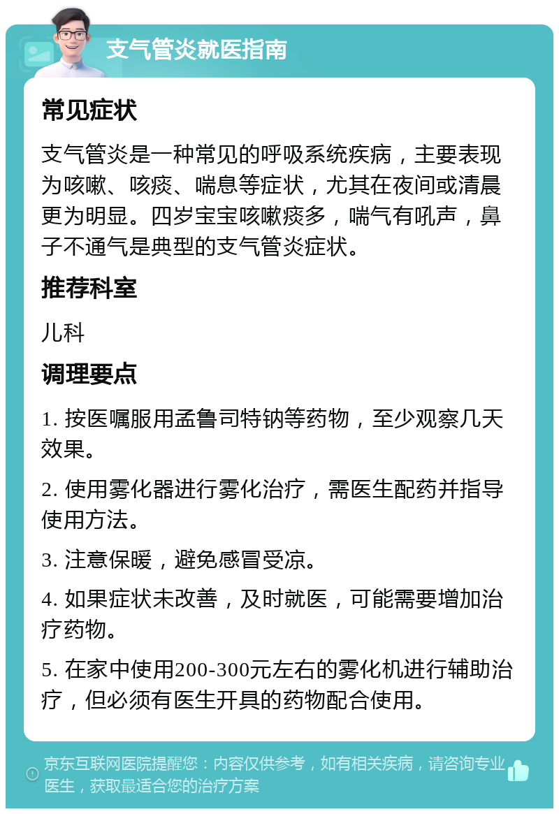 支气管炎就医指南 常见症状 支气管炎是一种常见的呼吸系统疾病，主要表现为咳嗽、咳痰、喘息等症状，尤其在夜间或清晨更为明显。四岁宝宝咳嗽痰多，喘气有吼声，鼻子不通气是典型的支气管炎症状。 推荐科室 儿科 调理要点 1. 按医嘱服用孟鲁司特钠等药物，至少观察几天效果。 2. 使用雾化器进行雾化治疗，需医生配药并指导使用方法。 3. 注意保暖，避免感冒受凉。 4. 如果症状未改善，及时就医，可能需要增加治疗药物。 5. 在家中使用200-300元左右的雾化机进行辅助治疗，但必须有医生开具的药物配合使用。