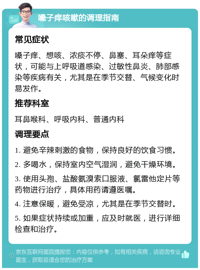 嗓子痒咳嗽的调理指南 常见症状 嗓子痒、想咳、浓痰不停、鼻塞、耳朵痒等症状，可能与上呼吸道感染、过敏性鼻炎、肺部感染等疾病有关，尤其是在季节交替、气候变化时易发作。 推荐科室 耳鼻喉科、呼吸内科、普通内科 调理要点 1. 避免辛辣刺激的食物，保持良好的饮食习惯。 2. 多喝水，保持室内空气湿润，避免干燥环境。 3. 使用头孢、盐酸氨溴索口服液、氯雷他定片等药物进行治疗，具体用药请遵医嘱。 4. 注意保暖，避免受凉，尤其是在季节交替时。 5. 如果症状持续或加重，应及时就医，进行详细检查和治疗。