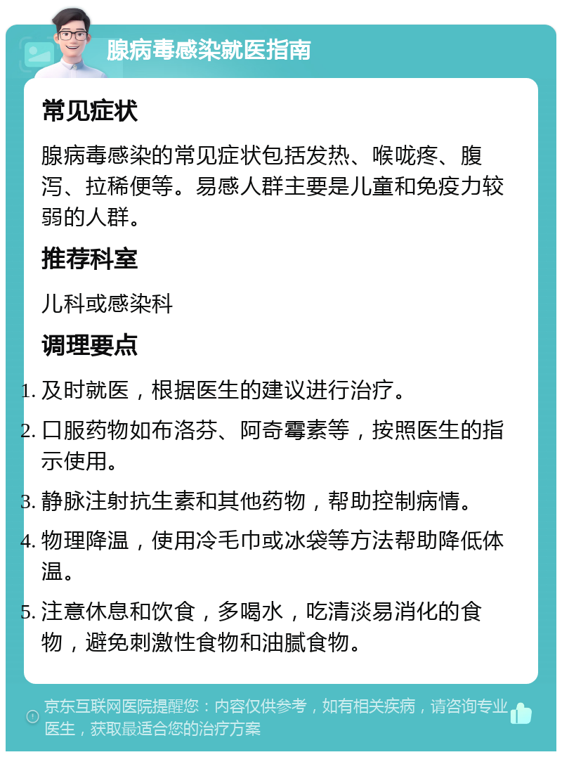 腺病毒感染就医指南 常见症状 腺病毒感染的常见症状包括发热、喉咙疼、腹泻、拉稀便等。易感人群主要是儿童和免疫力较弱的人群。 推荐科室 儿科或感染科 调理要点 及时就医，根据医生的建议进行治疗。 口服药物如布洛芬、阿奇霉素等，按照医生的指示使用。 静脉注射抗生素和其他药物，帮助控制病情。 物理降温，使用冷毛巾或冰袋等方法帮助降低体温。 注意休息和饮食，多喝水，吃清淡易消化的食物，避免刺激性食物和油腻食物。