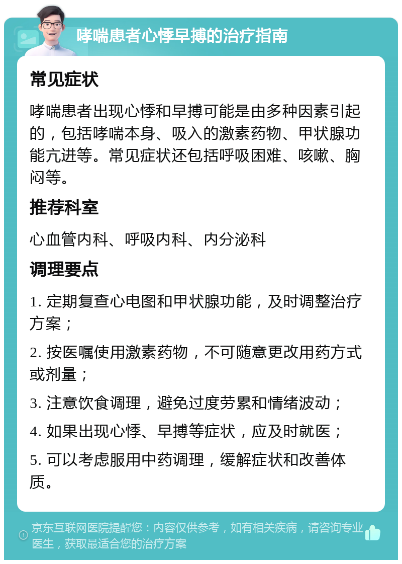 哮喘患者心悸早搏的治疗指南 常见症状 哮喘患者出现心悸和早搏可能是由多种因素引起的，包括哮喘本身、吸入的激素药物、甲状腺功能亢进等。常见症状还包括呼吸困难、咳嗽、胸闷等。 推荐科室 心血管内科、呼吸内科、内分泌科 调理要点 1. 定期复查心电图和甲状腺功能，及时调整治疗方案； 2. 按医嘱使用激素药物，不可随意更改用药方式或剂量； 3. 注意饮食调理，避免过度劳累和情绪波动； 4. 如果出现心悸、早搏等症状，应及时就医； 5. 可以考虑服用中药调理，缓解症状和改善体质。